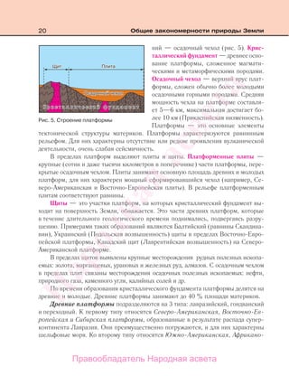 20 Общие закономерности природы Земли
ний — осадочный чехол (рис. 5). Крис-
таллический фундамент — древнее осно-
вание платформы, сложенное магмати-
ческими и метаморфическими породами.
Осадочный чехол — верхний ярус плат-
формы, сложен обычно более молодыми
осадочными горными породами. Средняя
мощность чехла на платформе составля-
ет 5—6 км, максимальная достигает бо-
лее 10 км (Прикаспийская низменность).
Платформы — это основные элементы
тектонической структуры материков. Платформы характеризуются равнинным
рельефом. Для них характерны отсутствие или редкие проявления вулканической
деятельности, очень слабая сейсмичность.
В пределах платформ выделяют плиты и щиты. Платформенные плиты —
крупные (сотни и даже тысячи километров в поперечнике) части платформы, пере-
крытые осадочным чехлом. Плиты занимают основную площадь древних и молодых
платформ, для них характерен мощный сформировавшийся чехол (например, Се-
веро-Американская и Восточно-Европейская плиты). В рельефе платформенным
плитам соответствуют равнины.
Щиты — это участки платформ, на которых кристаллический фундамент вы-
ходит на поверхность Земли, обнажается. Это части древних платформ, которые
в течение длительного геологического времени поднимались, подвергаясь разру-
шению. Примерами таких образований являются Балтийский (равнины Скандина-
вии), Украинский (Подольская возвышенность) щиты в пределах Восточно-Евро-
пейской платформы, Канадский щит (Лаврентийская возвышенность) на Северо-
Американской платформе.
В пределах щитов выявлены крупные месторождения рудных полезных ископа-
емых: золота, марганцевых, урановых и железных руд, алмазов. С осадочным чехлом
в пределах плит связаны месторождения осадочных полезных ископаемых: нефти,
природного газа, каменного угля, калийных солей и др.
По времени образования кристаллического фундамента платформы делятся на
древние и молодые. Древние платформы занимают до 40 % площади материков.
Древние платформы подразделяются на 3 типа: лавразийский, гондванский
и переходный. К первому типу относятся Северо-Американская, Восточно-Ев-
ропейская и Сибирская платформы, образованные в результате распада супер-
континента Лавразия. Они преимущественно погружаются, и для них характерны
шельфовые моря. Ко второму типу относятся Южно-Американская, Африкано-
Рис. 5. Строение платформы
Правообладатель Народная асвета
Народная
асвета
 