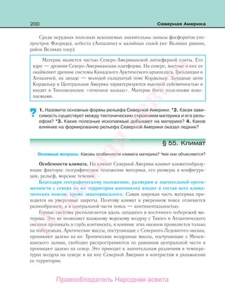 200 Северная Америка
Среди нерудных полезных ископаемых значительны запасы фосфоритов (по-
луостров Флорида), асбеста (Аппалачи) и калийных солей (юг Великих равнин,
район Великих озер).
Материк является частью Северо-Американской литосферной плиты. Его
ядро — древняя Северо-Американская платформа. На севере, востоке и юге ее
окаймляют древние системы Канадского Арктического архипелага, Гренландии и
Аппалачей, на западе — молодой складчатый пояс Кордильер. Западные цепи
Кордильер и Центральная Америка характеризуются высокой сейсмичностью и
входят в Тихоокеанское «огненное кольцо». Материк богат полезными иско-
паемыми.
1. Назовите основные формы рельефа Северной Америки. *2. Какая зави-
симость существует между тектоническим строением материка и его рель-
ефом? *3. Какие полезные ископаемые добывают на материке? 4. Какое
влияние на формирование рельефа Северной Америки оказал ледник?
§ 55. Климат
Основные вопросы. Каковы особенности климата материка? Чем они объясняются?
Особенности климата. На климат Северной Америки влияют климатообразу-
ющие факторы: географическое положение материка, его размеры и конфигура-
ция, рельеф, морские течения.
Благодаря географическому положению, размерам и значительной протя-
женности с севера на юг территория континента входит в состав всех клима-
тических поясов, кроме экваториального. Самая широкая часть материка при-
ходится на умеренные широты. Поэтому климат в умеренном поясе отличается
разнообразием, а в центральной части пояса — континентальностью.
Горные системы располагаются вдоль западного и восточного побережий ма-
терика. Это не позволяет влажному морскому воздуху с Тихого и Атлантического
океанов проникать в глубь континента, и влияние этих океанов проявляется только
на побережьях. Арктические массы, поступающие с Северного Ледовитого океана,
проникают далеко на юг. Тропические воздушные массы, поступающие с Мекси-
канского залива, свободно распространяются по равнинам центральной части и
проникают далеко на север. Это приводит к значительным различиям в темпера-
турах воздуха на севере и на юге Северной Америки и контрастам в увлажнении
ее территории.
??
Правообладатель Народная асвета
Народная
асвета
 