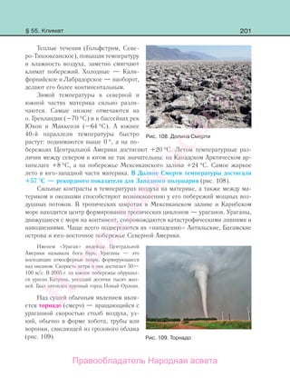 201
Теплые течения (Гольфстрим, Севе-
ро-Тихоокеанское), повышая температуру
и влажность воздуха, заметно смягчают
климат побережий. Холодные — Кали-
форнийское и Лабрадорское — наоборот,
делают его более континентальным.
Зимой температуры в северной и
южной частях материка сильно разли-
чаются. Самые низкие отмечаются на
о. Гренландия (–70 °С) и в бассейнах рек
Юкон и Маккензи (–64 °С). А южнее
40-й параллели температуры быстро
растут: поднимаются выше 0 °, а на по-
бережьях Центральной Америки достигают +20 °С. Летом температурные раз-
личия между севером и югом не так значительны: на Канадском Арктическом ар-
хипелаге +8 °С, а на побережье Мексиканского залива +24 °С. Самое жаркое
лето в юго-западной части материка. В Долине Смерти температуры достигали
+57 °С — рекордного показателя для Западного полушария (рис. 108).
Сильные контрасты в температурах воздуха на материке, а также между ма-
териком и океанами способствуют возникновению у его побережий мощных воз-
душных потоков. В тропических широтах в Мексиканском заливе и Карибском
море находится центр формирования тропических циклонов — ураганов. Ураганы,
движущиеся с моря на континент, сопровождаются катастрофическими ливнями и
наводнениями. Чаще всего подвергаются их «нападению» Антильские, Багамские
острова и юго-восточное побережье Северной Америки.
Именем «Ураган» индейцы Центральной
Америки называли бога бурь. Ураганы — это
восходящие атмосферные вихри, формирующиеся
над океаном. Скорость ветра в них достигает 50—
100 м/с. В 2005 г. на южное побережье обрушил-
ся ураган Катрина, унесший десятки тысяч жиз-
ней. Был затоплен крупный город Новый Орлеан.
Над сушей обычным явлением явля-
ется торнадо (смерч) — вращающийся с
ураганной скоростью столб воздуха, уз-
кий, обычно в форме хобота, трубы или
воронки, свисающей из грозового облака
(рис. 109).
Рис. 108. Долина Смерти
Рис. 109. Торнадо
§ 55. Климат
Правообладатель Народная асвета
Народная
асвета
 
