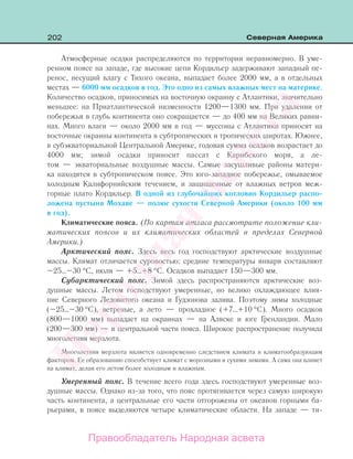 202 Северная Америка
Атмосферные осадки распределяются по территории неравномерно. В уме-
ренном поясе на западе, где высокие цепи Кордильер задерживают западный пе-
ренос, несущий влагу с Тихого океана, выпадает более 2000 мм, а в отдельных
местах — 6000 мм осадков в год. Это одно из самых влажных мест на материке.
Количество осадков, приносимых на восточную окраину с Атлантики, значительно
меньшее: на Приатлантической низменности 1200—1300 мм. При удалении от
побережья в глубь континента оно сокращается — до 400 мм на Великих равни-
нах. Много влаги — около 2000 мм в год — муссоны с Атлантики приносят на
восточные окраины континента в субтропических и тропических широтах. Южнее,
в субэкваториальной Центральной Америке, годовая сумма осадков возрастает до
4000 мм; зимой осадки приносит пассат с Карибского моря, а ле-
том — экваториальные воздушные массы. Самые засушливые районы матери-
ка находятся в субтропическом поясе. Это юго-западное побережье, омываемое
холодным Калифорнийским течением, и защищенные от влажных ветров меж-
горные плато Кордильер. В одной из глубочайших котловин Кордильер распо-
ложена пустыня Мохаве — полюс сухости Северной Америки (около 100 мм
в год).
Климатические пояса. (По картам атласа рассмотрите положение кли-
матических поясов и их климатических областей в пределах Северной
Америки.)
Арктический пояс. Здесь весь год господствуют арктические воздушные
массы. Климат отличается суровостью: средние температуры января составляют
–25…–30 °С, июля — +5…+8 °С. Осадков выпадает 150—300 мм.
Субарктический пояс. Зимой здесь распространяются арктические воз-
душные массы. Летом господствуют умеренные, но велико охлаждающее влия-
ние Северного Ледовитого океана и Гудзонова залива. Поэтому зимы холодные
(–25…–30 °С), ветреные, а лето — прохладное (+7…+10 °С). Много осадков
(800—1000 мм) выпадает на окраинах — на Аляске и юге Гренландии. Мало
(200—300 мм) — в центральной части пояса. Широкое распространение получила
многолетняя мерзлота.
Многолетняя мерзлота является одновременно следствием климата и климатообразующим
фактором. Ее образованию способствует климат с морозными и сухими зимами. А сама она влияет
на климат, делая его летом более холодным и влажным.
Умеренный пояс. В течение всего года здесь господствуют умеренные воз-
душные массы. Однако из-за того, что пояс протягивается через самую широкую
часть континента, а центральные его части отгорожены от океанов горными ба-
рьерами, в поясе выделяются четыре климатические области. На западе — ти-
Правообладатель Народная асвета
Народная
асвета
 