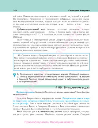 204 Северная Америка
ной части Мексиканского нагорья — континентальный: засушливый и жаркий.
На полуострове Калифорния и тихоокеанском побережье, омываемом холод-
ным Калифорнийским течением, осадков выпадает мало, но отмечается доволь-
но высокая относительная влажность воздуха, зима — теплая, а лето — про-
хладное.
Субэкваториальный пояс отличает господство тропических воздуш-
ных масс зимой, экваториальных — летом. В течение всего года держатся вы-
сокие температуры (+27 °С) и выпадает большое количество осадков (более
2500 мм).
Разнообразный и благоприятный климат Северной Америки позволяет выра-
щивать широкий набор различных сельскохозяйственных культур, способствует
развитию туризма. Опасные климатические явления (тропические циклоны, торна-
до) периодически приводят к масштабным разрушениям, большим материальным
потерям и многочисленным жертвам.
Особенности климата Северной Америки — разнообразие и контрастность.
Они являются следствием действия климатообразующих факторов: расположе-
ния материка в пределах всех, за исключением экваториального, климатических
поясов, размеров и конфигурации его территории, распределения по ней гор и
равнин, влияния омывающих побережья морских течений. Наиболее разнооб-
разен климат умеренного и субтропического поясов.
1. Перечислите факторы, определяющие климат Северной Америки.
2. Почему в центральной части материка климат засушливый? *3. Почему
в Северной Америке самый засушливый климат в субтропическом поясе,
а не в тропическом?
§ 56. Внутренние воды
Основные вопросы. Каковы особенности внутренних вод материка? Какие факторы
их определяют?
Северная Америка богата внутренними водами. Распределены реки и озера
по территории материка неравномерно, что связано с разнообразием его кли-
мата и рельефа. Реки и озера материка относятся к бассейнам трех океанов —
Атлантического, Тихого и Северного Ледовитого. Бессточная область невелика и
занимает Большой Бассейн Кордильер и север Мексиканского нагорья.
Реки. Бассейн рек Атлантического океана самый обширный, его реч-
ная сеть густая, реки крупные. Наиболее крупная речная система Северной
??
Правообладатель Народная асвета
Народная
асвета
 