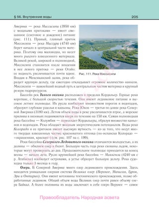 205
Америки — река Миссисипи (3950 км)
с мощными притоками — имеет сме-
шанное (снеговое и дождевое) питание
(рис. 111). Правый, главный приток
Миссисипи — река Миссури (4740 км)
берет начало в центральной части мате-
рика. Поэтому она маловодна, но несет
много рыхлого взвешенного материала.
Великой рекой, широкой и полноводной,
Миссисипи становится после впадения
в нее левого притока — реки Огайо:
ее водность увеличивается почти вдвое.
Впадая в Мексиканский залив, река об-
разует крупную дельту, где ежегодно откладывает огромное количество наносов.
Миссисипи — важнейший водный путь к центральным частям материка и крупный
резерв гидроресурсов.
Бассейн рек Тихого океана расположен в пределах Кордильер. Горные реки
короткие, с большой скоростью течения. Они имеют ледниковое питание и вы-
сокое летнее половодье. Их русла изобилуют множеством порогов и водопадов,
образуют глубокие ущелья и каньоны. Река Юкон — третья по длине река Север-
ной Америки (3180 км). Летом объем воды в реке увеличивается втрое, а морские
приливы в низовьях поднимаются вверх по течению на 150 км. Самая полноводная
река бассейна — Колумбия — пересекает Кордильеры, образуя множество каньо-
нов и водопадов. Река обладает мощным энергетическим потенциалом. Воды реки
Колорадо и ее притоков имеют высокую мутность — из-за того, что несут мно-
го твердых взвешенных частиц красноватого оттенка (по-испански Колорадо —
«окрашенная, красная») (см. рис. 107 на с. 199).
Реки бассейна Северного Ледовитого океана отличаются молодостью, а их
долины — обилием озер и болот. Большую часть года реки скованы льдом, неко-
торые могут промерзать до дна. Продолжительное половодье приходится на конец
весны — начало лета. Русло крупнейшей реки бассейна — Маккензи (4240 км с
р. Атабаска) изобилует островами, а устье образует большую дельту. Река судо-
ходна только 3 месяца в году.
Озера. В Северной Америке много озер ледникового происхождения. Здесь
находится уникальная озерная система Великих озер (Верхнее, Мичиган, Гурон,
Эри и Онтарио). Они имеют котловины тектонического происхождения, позже об-
работанные ледником. Общий объем воды Великих озер почти равен объему озе-
ра Байкал. А более половины их воды заключает в себе озеро Верхнее — самое
Рис. 111. Река Миссисипи
§ 56. Внутренние воды
Правообладатель Народная асвета
Народная
асвета
 