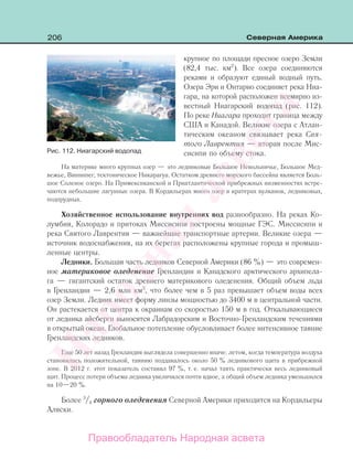 206 Северная Америка
крупное по площади пресное озеро Земли
(82,4 тыс. км2
). Все озера соединяются
реками и образуют единый водный путь.
Озера Эри и Онтарио соединяет река Ниа-
гара, на которой расположен всемирно из-
вестный Ниагарский водопад (рис. 112).
По реке Ниагара проходит граница между
США и Канадой. Великие озера с Атлан-
тическим океаном связывает река Свя-
того Лаврентия — вторая после Мис-
сисипи по объему стока.
На материке много крупных озер — это ледниковые Большое Невольничье, Большое Мед-
вежье, Виннипег, тектоническое Никарагуа. Остатком древнего морского бассейна является Боль-
шое Соленое озеро. На Примексиканской и Приатлантической прибрежных низменностях встре-
чаются небольшие лагунные озера. В Кордильерах много озер в кратерах вулканов, ледниковых,
подпрудных.
Хозяйственное использование внутренних вод разнообразно. На реках Ко-
лумбия, Колорадо и притоках Миссисипи построены мощные ГЭС. Миссисипи и
река Святого Лаврентия — важнейшие транспортные артерии. Великие озера —
источник водоснабжения, на их берегах расположены крупные города и промыш-
ленные центры.
Ледники. Большая часть ледников Северной Америки (86 %) — это современ-
ное материковое оледенение Гренландии и Канадского арктического архипела-
га — гигантский остаток древнего материкового оледенения. Общий объем льда
в Гренландии — 2,6 млн км3
, что более чем в 5 раз превышает объем воды всех
озер Земли. Ледник имеет форму линзы мощностью до 3400 м в центральной части.
Он растекается от центра к окраинам со скоростью 150 м в год. Откалывающиеся
от ледника айсберги выносятся Лабрадорским и Восточно-Гренландским течениями
в открытый океан. Глобальное потепление обусловливает более интенсивное таяние
Гренландских ледников.
Еще 50 лет назад Гренландия выглядела совершенно иначе: летом, когда температура воздуха
становилась положительной, таянию поддавалось около 50 % ледникового щита в прибрежной
зоне. В 2012 г. этот показатель составил 97 %, т. е. начал таять практически весь ледниковый
щит. Процесс потери объема ледника увеличился почти вдвое, а общий объем ледника уменьшился
на 10—20 %.
Более 3
/4 горного оледенения Северной Америки приходится на Кордильеры
Аляски.
Рис. 112. Ниагарский водопад
Правообладатель Народная асвета
Народная
асвета
 