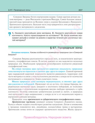 207
Северная Америка богата внутренними водами. Самая крупная речная сис-
тема материка — река Миссисипи с притоком Миссури. Самые большие запасы
пресной воды приходятся на Великие озера и ледники Гренландии и Канадского
Арктического архипелага. Большая часть озер приурочена к зоне распростране-
ния древнего материкового оледенения.
1. Назовите крупнейшие реки материка. 2. Назовите крупнейшие озера
континента. Какого происхождения их котловины? *3. Какое влияние ока-
зывают рельеф и климат на режим и характер течения рек различных час-
тей материка?
§ 57. Природные зоны
Основные вопросы. Каковы особенности размещения природных зон в Северной
Америке?
Северная Америка располагается в пределах всех, за исключением экватори-
ального, географических поясов. В составе каждого из них выделяется несколько
природных зон. Наибольшим природным разнообразием отличается умеренный
географический пояс.
На севере материка ярко проявляется широтная зональность: природные
зоны вытянуты по параллели и сменяют друг друга по широте. Главной причиной
ярко выраженной широтной зональности является равнинность территории этой
части материка и в связи с этим постепенное увеличение с севера на юг количества
поступающего к поверхности Земли солнечного тепла.
Южнее природные зоны вытянуты меридионально, и сменяют друг друга
при удалении от побережий. Происходит это из-за того, что горные барьеры, ме-
ридионально вытянутые вдоль западного и восточного побережий, не позволяют
тихоокеанским и атлантическим воздушным массам свободно проникать в глубь
континента. Поэтому изменение климатических условий (а значит, и природных
зон) происходит в двух направлениях: с севера на юг и от океанических окраин к
внутренним районам материка.
Природные зоны арктического и субарктического географического пояса.
Арктические пустыни занимают острова Северного Ледовитого океана.
Холод и обилие осадков способствуют развитию оледенения. Летом в понижениях
и трещинах появляются мхи, лишайники, холодостойкие травы и кустарнички.
Арктические почвы почти не содержат органического вещества. Жизнь предста-
??
§ 57. Природные зоны
Правообладатель Народная асвета
Народная
асвета
 