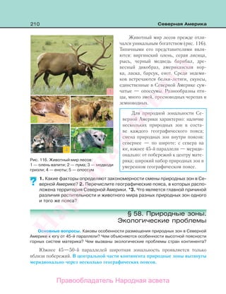 210 Северная Америка
Животный мир лесов прежде отли-
чался уникальным богатством (рис. 116).
Типичными его представителями явля-
ются: виргинский олень, серая лисица,
рысь, черный медведь барибал, дре-
весный дикобраз, американская нор-
ка, ласка, барсук, енот. Среди эндеми-
ков встречаются белки-летяги, скунсы,
единственные в Северной Америке сум-
чатые — опоссумы. Разнообразны пти-
цы, много змей, пресноводных черепах и
земноводных.
Для природной зональности Се-
верной Америки характерно: наличие
нескольких природных зон в соста-
ве каждого географического пояса;
смена природных зон внутри поясов:
севернее — по широте: с севера на
юг, южнее 45-й параллели — мериди-
онально: от побережий к центру мате-
рика; широкий набор природных зон в
умеренном географическом поясе.
1. Какие факторы определяют закономерности смены природных зон в Се-
верной Америке? 2. Перечислите географические пояса, в которых распо-
ложена территория Северной Америки. *3. Что является главной причиной
различия растительности и животного мира разных природных зон одного
и того же пояса?
§ 58. Природные зоны.
Экологические проблемы
Основные вопросы. Каковы особенности размещения природных зон в Северной
Америке к югу от 45-й параллели? Чем объясняются особенности высотной поясности
горных систем материка? Чем вызваны экологические проблемы стран континента?
Южнее 45—50-й параллелей широтная зональность проявляется только
вблизи побережий. В центральной части континента природные зоны вытянуты
меридионально через несколько географических поясов.
??
Рис. 116. Животный мир лесов:
1 — олень вапити; 2 — пума; 3 — медведи
гризли; 4 — еноты; 5 — опоссум
Правообладатель Народная асвета
Народная
асвета
 