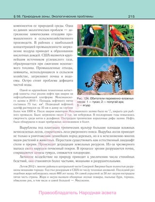 215
компонентов ее природной среды. Одна
из давних экологических проблем — за-
грязнение химическими отходами про-
мышленного и сельскохозяйственного
производств. В районах с наибольшей
концентрацией промышленности загряз-
нение воздуха приводит к образованию
кислотных дождей. США являются круп-
нейшим источником углекислого газа,
образующегося при сжигании ископае-
мого топлива. Промышленные отходы,
химикаты, использующиеся в сельском
хозяйстве, загрязняют почвы и водо-
емы. Остро стоит проблема дефицита
чистой воды.
Одной из крупнейших техногенных катаст-
роф планеты стал разлив нефти при аварии на
нефтедобывающей платформе Мексиканско-
го залива в 2010 г. Площадь нефтяного пятна
составила 75 тыс. км2
. Подводный нефтяной
шлейф растянулся на 35 км в длину на глубине
более чем 1000 м. После аварии акватория Мексиканского залива была на 1
/3 закрыта для рыб-
ного промысла. Было загрязнено около 2 тыс. км побережья. В последующие годы повысилась
смертность среди китов и дельфинов. Пострадали тропические коралловые рифы залива. Нефть
была обнаружена в водах прибрежных заповедников и болот.
Вырублены под плантации тропических культур большие площади влажных
вечнозеленых лесов, сократились леса умеренного пояса. Вырубка лесов приводит
не только к уничтожению ценнейших пород деревьев, но и к исчезновению многих
видов растений и животных. Перестали существовать как естественный ландшафт
степи и прерии. Происходит деградация земельных ресурсов. Из-за чрезмерного
выпаса скота нарушен почвенный покров. В процессе эрозии разрушается почва,
сокращаются запасы гумуса, снижается плодородие.
Активное воздействие на природу приводит к увеличению числа стихийных
бедствий, они становятся более частыми, мощными и разрушительными.
Летом 2012 г. многие районы в центральной части Северной Америки были полностью разру-
шены мощными торнадо. Год стал рекордным в США по числу тепловых аномалий. Последний раз
подобная жара наблюдалась около 800 лет назад. От самой серьезной за 50 лет засухи пострадала
пятая часть страны. Жара и засуха вызвали обширные лесные пожары, пыльные бури, торнадо,
обмеление рек, в том числе и самой большой — Миссисипи.
Рис. 124. Обитатели переменно-влажных
лесов: 1 — тукан; 2 — попугай ара;
3 — ягуар
§ 58. Природные зоны. Экологические проблемы
Правообладатель Народная асвета
Народная
асвета
 