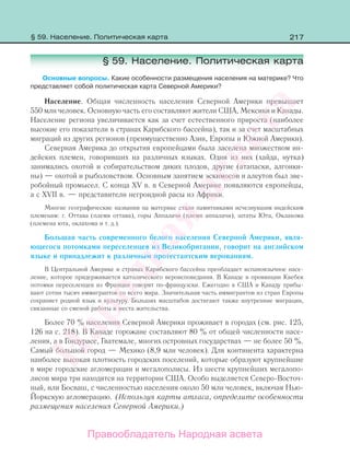 217
§ 59. Население. Политическая карта
Основные вопросы. Какие особенности размещения населения на материке? Что
представляет собой политическая карта Северной Америки?
Население. Общая численность населения Северной Америки превышает
550 млн человек. Основную часть его составляют жители США, Мексики и Канады.
Население региона увеличивается как за счет естественного прироста (наиболее
высокие его показатели в странах Карибского бассейна), так и за счет масштабных
миграций из других регионов (преимущественно Азии, Европы и Южной Америки).
Северная Америка до открытия европейцами была заселена множеством ин-
дейских племен, говоривших на различных языках. Одни из них (хайда, нутка)
занимались охотой и собирательством диких плодов, другие (атапаски, алгонки-
ны) — охотой и рыболовством. Основным занятием эскимосов и алеутов был зве-
робойный промысел. С конца XV в. в Северной Америке появляются европейцы,
а с XVII в. — представители негроидной расы из Африки.
Многие географические названия на материке стали памятниками исчезнувшим индейским
племенам: г. Оттава (племя оттава), горы Аппалачи (племя аппалачи), штаты Юта, Оклахома
(племена юта, оклахома и т. д.).
Большая часть современного белого населения Северной Америки, явля-
ющегося потомками переселенцев из Великобритании, говорит на английском
языке и принадлежит к различным протестантским верованиям.
В Центральной Америке и странах Карибского бассейна преобладает испаноязычное насе-
ление, которое придерживается католического вероисповедания. В Канаде в провинции Квебек
потомки переселенцев из Франции говорят по-французски. Ежегодно в США и Канаду прибы-
вают сотни тысяч иммигрантов со всего мира. Значительная часть иммигрантов из стран Европы
сохраняет родной язык и культуру. Больших масштабов достигают также внутренние миграции,
связанные со сменой работы и места жительства.
Более 70 % населения Северной Америки проживает в городах (см. рис. 125,
126 на с. 218). В Канаде горожане составляют 80 % от общей численности насе-
ления, а в Гондурасе, Гватемале, многих островных государствах — не более 50 %.
Самый большой город — Мехико (8,9 млн человек). Для континента характерна
наиболее высокая плотность городских поселений, которые образуют крупнейшие
в мире городские агломерации и мегалополисы. Из шести крупнейших мегалопо-
лисов мира три находятся на территории США. Особо выделяется Северо-Восточ-
ный, или Босваш, с численностью населения около 50 млн человек, включая Нью-
Йоркскую агломерацию. (Используя карты атласа, определите особенности
размещения населения Северной Америки.)
§ 59. Население. Политическая карта
Правообладатель Народная асвета
Народная
асвета
 