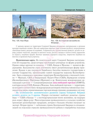 218 Северная Америка
С древних времен на территории Северной Америки развивалась материальная и духовная
культура индейских племен. Для них характерны ярусные дома-селения (пуэбло), полуподземные
святилища (кива), рисунки на керамике. Сохранился ряд художественных ремесел: резьба по де-
реву, узорное ткачество, рисунки из цветного песка, роспись одежды и платок (типи), украшение
из перьев у индейцев прерий. Богатые традиции народного искусства, творчество индейцев во
многом со временем были утрачены.
Политическая карта. На политической карте Северной Америки насчитыва-
ется 23 государства, среди которых преобладают унитарные по форме устройства.
Однако самые крупные по площади — США, Канада и Мексика — являются фе-
дерациями. Большинство стран континента имеет республиканскую форму прав-
ления. Канада и ряд государств Карибского бассейна являются государствами в
составе Содружества, признающими главой государства королеву Великобрита-
нии. Здесь сохранились зависимые территории Великобритании, в меньшей степе-
ни — Франции, США и Нидерландов: Пуэрто-Рико (США), Бермудские острова
(Великобритания), Мартиника (Франция) и др. Влиятельная международная ор-
ганизация в регионе — Североамериканская зона свободной торговли (НАФТА),
в которую входят США, Канада и Мексика. Зона свободной торговли — территория,
на которой в соответствии с международным договором отменены таможенные пош-
линыииныемеры,ограничивающиеторговлюмеждустранами,входящимивэтузону.
По особенностям экономического развития страны Северной Америки
условно делятся на 3 группы. Первую составляют наиболее развитые страны
мира — США и Канада — с постиндустриальным типом экономики, где ведущую
роль играет сфера услуг. Многоотраслевая промышленность и сельское хозяйство
производят разнообразную продукцию, которая в больших объемах поступает на
экспорт. Вторая группа — небольшие страны Центральной Америки со специали-
зацией на отдельных отраслях промышленности (добыча и переработка полезных
Рис. 125. Нью-Йорк Рис. 126. Коттеджная застройка во
Флориде
Правообладатель Народная асвета
Народная
асвета
 