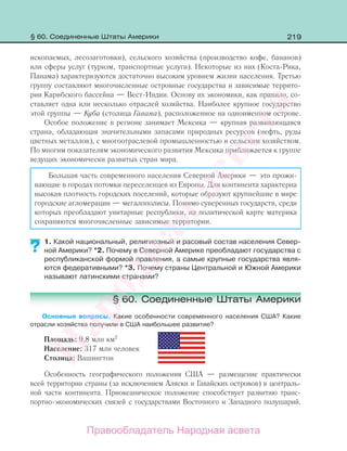 219
ископаемых, лесозаготовки), сельского хозяйства (производство кофе, бананов)
или сферы услуг (туризм, транспортные услуги). Некоторые из них (Коста-Рика,
Панама) характеризуются достаточно высоким уровнем жизни населения. Третью
группу составляют многочисленные островные государства и зависимые террито-
рии Карибского бассейна — Вест-Индии. Основу их экономики, как правило, со-
ставляет одна или несколько отраслей хозяйства. Наиболее крупное государство
этой группы — Куба (столица Гавана), расположенное на одноименном острове.
Особое положение в регионе занимает Мексика — крупная развивающаяся
страна, обладающая значительными запасами природных ресурсов (нефть, руды
цветных металлов), с многоотраслевой промышленностью и сельским хозяйством.
По многим показателям экономического развития Мексика приближается к группе
ведущих экономически развитых стран мира.
Большая часть современного населения Северной Америки — это прожи-
вающие в городах потомки переселенцев из Европы. Для континента характерна
высокая плотность городских поселений, которые образуют крупнейшие в мире
городские агломерации — мегалополисы. Помимо суверенных государств, среди
которых преобладают унитарные республики, на политической карте материка
сохраняются многочисленные зависимые территории.
1. Какой национальный, религиозный и расовый состав населения Север-
ной Америки? *2. Почему в Северной Америке преобладают государства с
республиканской формой правления, а самые крупные государства явля-
ются федеративными? *3. Почему страны Центральной и Южной Америки
называют латинскими странами?
§ 60. Соединенные Штаты Америки
Основные вопросы. Какие особенности современного населения США? Какие
отрасли хозяйства получили в США наибольшее развитие?
Площадь: 9,8 млн км2
Население: 317 млн человек
Столица: Вашингтон
Особенность географического положения США — размещение практически
всей территории страны (за исключением Аляски и Гавайских островов) в централь-
ной части континента. Приокеаническое положение способствует развитию транс-
портно-экономических связей с государствами Восточного и Западного полушарий.
?
§ 60. Соединенные Штаты Америки
Правообладатель Народная асвета
Народная
асвета
 