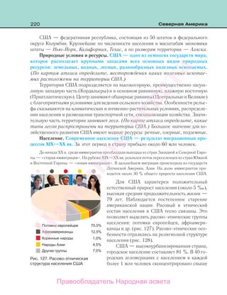 220 Северная Америка
США — федеративная республика, состоящая из 50 штатов и федерального
округа Колумбия. Крупнейшие по численности населения и масштабам экономики
штаты — Нью-Йорк, Калифорния, Техас, а по размерам территории — Аляска.
Природные условия и ресурсы. США — одно из немногих государств мира,
которое располагает крупными запасами всех основных видов природных
ресурсов: земельных, водных, лесных, разнообразных полезных ископаемых.
(По картам атласа определите, месторождения каких полезных ископае-
мых расположены на территории США.)
Территория США подразделяется на высокогорную, преимущественно засуш-
ливую западную часть (Кордильеры) и в основном равнинную, влажную восточную
(Приатлантическую).Центрзанимаютобширныеравнины(ЦентральныеиВеликие)
с благоприятными условиями для ведения сельского хозяйства. Особенности релье-
фа сказываются на климатических и почвенно-растительных условиях, распределе-
нии населения и размещении транспортной сети, специализации хозяйства. Значи-
тельную часть территории занимают леса. (По карте атласа определите, какие
типы лесов распространены на территории США.) Большое значение для хо-
зяйственного развития США имеют водные ресурсы: речные, озерные, подземные.
Население. Современное население США — результат миграционных про-
цессов XIX—XX вв. За этот период в страну прибыло около 60 млн человек.
До начала ХХ в. среди иммигрантов преобладали выходцы из стран Западной и Северной Евро-
пы — «старая иммиграция». На рубеже XIX—XX вв. усилился поток переселенцев из стран Южной
и Восточной Европы — «новая иммиграция». В дальнейшем миграция происходила из государств
Латинской Америки, Азии. На долю иммигрантов при-
ходится около 30 % общего прироста населения США.
Для США характерен положительный
естественный прирост населения (около 5 ‰),
высокая средняя продолжительность жизни —
79 лет. Наблюдается постепенное старение
американской нации. Расовый и этнический
состав населения в США тесно связаны. Это
позволяет выделять расово-этнические группы
населения: потомки европейцев, афроамери-
канцы и др. (рис. 127). Расово-этнические осо-
бенности отразились на религиозной структуре
населения (рис. 128).
США — высокоурбанизированная страна,
городское население составляет 81 %. В 40 го-
родских агломерациях с населением в каждой
более 1 млн человек сконцентрировано свыше
Рис. 127. Расово-этническая
структура населения США
Правообладатель Народная асвета
Народная
асвета
 