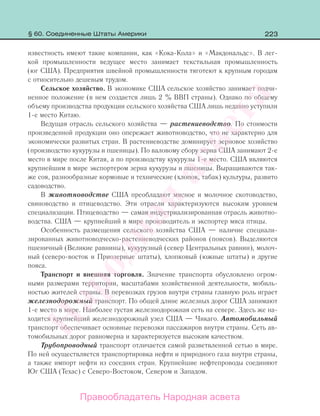 223
известность имеют такие компании, как «Кока-Кола» и «Макдональдс». В лег-
кой промышленности ведущее место занимает текстильная промышленность
(юг США). Предприятия швейной промышленности тяготеют к крупным городам
с относительно дешевым трудом.
Сельское хозяйство. В экономике США сельское хозяйство занимает подчи-
ненное положение (в нем создается лишь 2 % ВВП страны). Однако по общему
объему производства продукции сельского хозяйства США лишь недавно уступили
1-е место Китаю.
Ведущая отрасль сельского хозяйства — растениеводство. По стоимости
произведенной продукции оно опережает животноводство, что не характерно для
экономически развитых стран. В растениеводстве доминирует зерновое хозяйство
(производство кукурузы и пшеницы). По валовому сбору зерна США занимают 2-е
место в мире после Китая, а по производству кукурузы 1-е место. США являются
крупнейшим в мире экспортером зерна кукурузы и пшеницы. Выращиваются так-
же соя, разнообразные кормовые и технические (хлопок, табак) культуры, развито
садоводство.
В животноводстве США преобладают мясное и молочное скотоводство,
свиноводство и птицеводство. Эти отрасли характеризуются высоким уровнем
специализации. Птицеводство — самая индустриализированная отрасль животно-
водства. США — крупнейший в мире производитель и экспортер мяса птицы.
Особенность размещения сельского хозяйства США — наличие специали-
зированных животноводческо-растениеводческих районов (поясов). Выделяются
пшеничный (Великие равнины), кукурузный (север Центральных равнин), молоч-
ный (северо-восток и Приозерные штаты), хлопковый (южные штаты) и другие
пояса.
Транспорт и внешняя торговля. Значение транспорта обусловлено огром-
ными размерами территории, масштабами хозяйственной деятельности, мобиль-
ностью жителей страны. В перевозках грузов внутри страны главную роль играет
железнодорожный транспорт. По общей длине железных дорог США занимают
1-е место в мире. Наиболее густая железнодорожная сеть на севере. Здесь же на-
ходится крупнейший железнодорожный узел США — Чикаго. Автомобильный
транспорт обеспечивает основные перевозки пассажиров внутри страны. Сеть ав-
томобильных дорог равномерна и характеризуется высоким качеством.
Трубопроводный транспорт отличается самой разветвленной сетью в мире.
По ней осуществляется транспортировка нефти и природного газа внутри страны,
а также импорт нефти из соседних стран. Крупнейшие нефтепроводы соединяют
Юг США (Техас) с Северо-Востоком, Севером и Западом.
§ 60. Соединенные Штаты Америки
Правообладатель Народная асвета
Народная
асвета
 