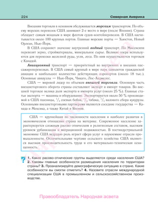 224 Северная Америка
Внешняя торговля в основном обслуживается морским транспортом. По объ-
ему морских перевозок США занимают 2-е место в мире (после Японии). Страна
обладает самым мощным в мире флотом судов-контейнеровозов. В США насчи-
тывается около 100 крупных портов. Главные морские порты — Хьюстон, Новый
Орлеан, Нью-Йорк.
В США сохраняет значение внутренний водный транспорт. По Миссисипи
перевозят зерно, стройматериалы, минеральное сырье. Великие озера использу-
ются для перевозки железной руды, угля, леса. По ним осуществляется торговля
с Канадой.
Авиационный транспорт — приоритетный во внутренних и внешних пас-
сажироперевозках. В США самый крупный в мире парк самолетов гражданской
авиации и наибольшее количество действующих аэропортов (около 18 тыс.).
Основные авиаузлы — Нью-Йорк, Чикаго, Лос-Анджелес.
США — мировой лидер по объемам внешней торговли. Основную часть
внешнеторгового оборота страны составляют экспорт и импорт товаров. Во вне-
шней торговле велика доля экспорта и импорта услуг (около 25 %). Главные ста-
тьи экспорта — машины и оборудование. Экспортируется около 50 % производи-
мой в США пшеницы, 1
/3 соевых бобов, 1
/3 табака, 1
/5 валового сбора кукурузы.
Основными внешнеторговыми партнерами являются соседние государства — Ка-
нада и Мексика, а также Китай и Япония.
США — крупнейшая по численности населения и наиболее развитая в
экономическом отношении страна на материке. Современное население ха-
рактеризуется сложным расово-этническим и религиозным составом, высоким
уровнем урбанизации и миграционной подвижностью. В постиндустриальной
экономике США ведущую роль играет сфера услуг и наукоемкие отрасли про-
мышленности. Отличительными чертами сельского хозяйства США являют-
ся высокая производительность труда и его материально-техническая осна-
щенность.
1. Какие расово-этнические группы выделяются среди населения США?
2. Каковы главные особенности размещения населения по территории
страны? 3. Проанализируйте демографическую ситуацию в стране. Какие
особенности вы смогли отметить? 4. Назовите отрасли международной
специализации США в промышленном и сельскохозяйственном произ-
водстве.
?
Правообладатель Народная асвета
Народная
асвета
 