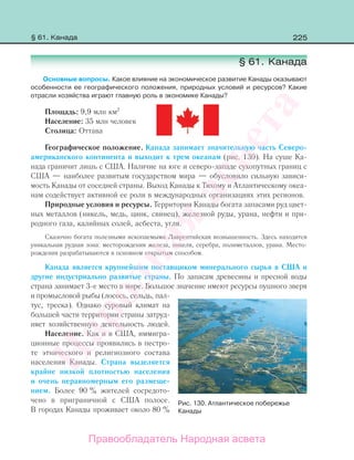 225
§ 61. Канада
Основные вопросы. Какое влияние на экономическое развитие Канады оказывают
особенности ее географического положения, природных условий и ресурсов? Какие
отрасли хозяйства играют главную роль в экономике Канады?
Площадь: 9,9 млн км2
Население: 35 млн человек
Столица: Оттава
Географическое положение. Канада занимает значительную часть Северо-
американского континента и выходит к трем океанам (рис. 130). На суше Ка-
нада граничит лишь с США. Наличие на юге и северо-западе сухопутных границ с
США — наиболее развитым государством мира — обусловило сильную зависи-
мость Канады от соседней страны. Выход Канады к Тихому и Атлантическому океа-
нам содействует активной ее роли в международных организациях этих регионов.
Природные условия и ресурсы. Территория Канады богата запасами руд цвет-
ных металлов (никель, медь, цинк, свинец), железной руды, урана, нефти и при-
родного газа, калийных солей, асбеста, угля.
Сказочно богата полезными ископаемыми Лаврентийская возвышенность. Здесь находится
уникальная рудная зона: месторождения железа, никеля, серебра, полиметаллов, урана. Место-
рождения разрабатываются в основном открытым способом.
Канада является крупнейшим поставщиком минерального сырья в США и
другие индустриально развитые страны. По запасам древесины и пресной воды
страна занимает 3-е место в мире. Большое значение имеют ресурсы пушного зверя
и промысловой рыбы (лосось, сельдь, пал-
тус, треска). Однако суровый климат на
большей части территории страны затруд-
няет хозяйственную деятельность людей.
Население. Как и в США, иммигра-
ционные процессы проявились в пестро-
те этнического и религиозного состава
населения Канады. Страна выделяется
крайне низкой плотностью населения
и очень неравномерным его размеще-
нием. Более 90 % жителей сосредото-
чено в приграничной с США полосе.
В городах Канады проживает около 80 %
§ 61. Канада
Рис. 130. Атлантическое побережье
Канады
Правообладатель Народная асвета
Народная
асвета
 