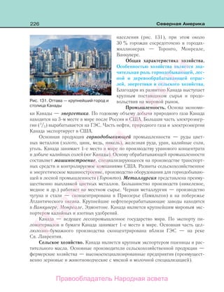 226 Северная Америка
населения (рис. 131), при этом около
30 % горожан сосредоточено в городах-
миллионерах — Торонто, Монреале,
Ванкувере.
Общая характеристика хозяйства.
Особенностью хозяйства является зна-
чительная роль горнодобывающей, лес-
ной и деревообрабатывающей отрас-
лей, энергетики и сельского хозяйства.
Благодаря их развитию Канада выступает
крупным поставщиком сырья и продо-
вольствия на мировой рынок.
Промышленность. Основа экономи-
ки Канады — энергетика. По годовому объему добычи природного газа Канада
находится на 3-м месте в мире после России и США. Большая часть электроэнер-
гии (3
/5) вырабатывается на ГЭС. Часть нефти, природного газа и электроэнергии
Канада экспортирует в США.
Основная продукция горнодобывающей промышленности — руды цвет-
ных металлов (золото, цинк, медь, никель), железная руда, уран, калийные соли,
уголь. Канада занимает 1-е место в мире по производству уранового концентрата
и добыче калийных солей (юг Канады). Основу обрабатывающей промышленности
составляет машиностроение, специализирующееся на производстве транспорт-
ных средств и контролируемое компаниями США. Развиты сельскохозяйственное
и энергетическое машиностроение, производство оборудования для горнодобываю-
щей и лесной промышленности (Торонто). Металлургия представлена преиму-
щественно выплавкой цветных металлов. Большинство производств (никелевое,
медное и др.) работает на местном сырье. Черная металлургия — производство
чугуна и стали — сконцентрирована в Приозерье (Гамильтон) и на побережье
Атлантического океана. Крупнейшие нефтеперерабатывающие заводы находятся
в Ванкувере, Монреале, Эдмонтоне. Канада является крупнейшим мировым экс-
портером калийных и азотных удобрений.
Канада — ведущее лесопромышленное государство мира. По экспорту пи-
ломатериалов и бумаги Канада занимает 1-е место в мире. Основная часть цел-
люлозно-бумажного производства сконцентрирована вблизи ГЭС — на реке
Св. Лаврентия.
Сельское хозяйство. Канада является крупным экспортером пшеницы и рас-
тительного масла. Основные производители сельскохозяйственной продукции —
фермерские хозяйства — высокоспециализированные предприятия (преимущест-
венно зерновые и животноводческие с мясной и молочной специализацией).
Рис. 131. Оттава — крупнейший город и
столица Канады
Правообладатель Народная асвета
Народная
асвета
 