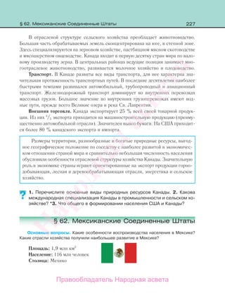 227
В отраслевой структуре сельского хозяйства преобладает животноводство.
Большая часть обрабатываемых земель сконцентрирована на юге, в степной зоне.
Здесь специализируются на зерновом хозяйстве, пастбищном мясном скотоводстве
и мясошерстном овцеводстве. Канада входит в первую десятку стран мира по вало-
вому производству зерна. В центральных районах ведущие позиции занимает мно-
гоотраслевое животноводство, развивается молочное хозяйство и плодоводство.
Транспорт. В Канаде развиты все виды транспорта, для нее характерна зна-
чительная протяженность транспортных путей. В последние десятилетия наиболее
быстрыми темпами развивался автомобильный, трубопроводный и авиационный
транспорт. Железнодорожный транспорт доминирует во внутренних перевозках
массовых грузов. Большое значение во внутренних грузоперевозках имеют вод-
ные пути, прежде всего Великие озера и река Св. Лаврентия.
Внешняя торговля. Канада экспортирует 25 % всей своей товарной продук-
ции. Из них 3
/5 экспорта приходится на машиностроительную продукцию (преиму-
щественно автомобильной отрасли). Значителен вывоз бумаги. На США приходит-
ся более 80 % канадского экспорта и импорта.
Размеры территории, разнообразные и богатые природные ресурсы, выгод-
ное географическое положение по соседству с наиболее развитой в экономичес-
ком отношении страной мира и сравнительно небольшая численность населения
обусловили особенности отраслевой структуры хозяйства Канады. Значительную
роль в экономике страны играют ориентированные на экспорт продукции горно-
добывающая, лесная и деревообрабатывающая отрасли, энергетика и сельское
хозяйство.
1. Перечислите основные виды природных ресурсов Канады. 2. Какова
международная специализация Канады в промышленности и сельском хо-
зяйстве? *3. Что общего в формировании населения США и Канады?
§ 62. Мексиканские Соединенные Штаты
Основные вопросы. Какие особенности воспроизводства населения в Мексике?
Какие отрасли хозяйства получили наибольшее развитие в Мексике?
Площадь: 1,9 млн км2
Население: 116 млн человек
Столица: Мехико
?
§ 62. Мексиканские Соединенные Штаты
Правообладатель Народная асвета
Народная
асвета
 