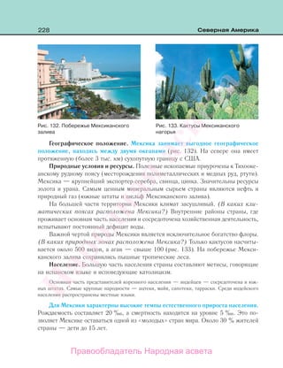 228 Северная Америка
Географическое положение. Мексика занимает выгодное географическое
положение, находясь между двумя океанами (рис. 132). На севере она имеет
протяженную (более 3 тыс. км) сухопутную границу с США.
Природные условия и ресурсы. Полезные ископаемые приурочены к Тихооке-
анскому рудному поясу (месторождения полиметаллических и медных руд, ртути).
Мексика — крупнейший экспортер серебра, свинца, цинка. Значительны ресурсы
золота и урана. Самым ценным минеральным сырьем страны являются нефть и
природный газ (южные штаты и шельф Мексиканского залива).
На большей части территории Мексики климат засушливый. (В каких кли-
матических поясах расположена Мексика?) Внутренние районы страны, где
проживает основная часть населения и сосредоточена хозяйственная деятельность,
испытывают постоянный дефицит воды.
Важной чертой природы Мексики является исключительное богатство флоры.
(В каких природных зонах расположена Мексика?) Только кактусов насчиты-
вается около 500 видов, а агав — свыше 100 (рис. 133). На побережье Мекси-
канского залива сохранились пышные тропические леса.
Население. Большую часть населения страны составляют метисы, говорящие
на испанском языке и исповедующие католицизм.
Основная часть представителей коренного населения — индейцев — сосредоточена в юж-
ных штатах. Самые крупные народности — ацтеки, майя, сапотеки, тарраски. Среди индейского
населения распространены местные языки.
Для Мексики характерны высокие темпы естественного прироста населения.
Рождаемость составляет 20 ‰, а смертность находится на уровне 5 ‰. Это по-
зволяет Мексике оставаться одной из «молодых» стран мира. Около 30 % жителей
страны — дети до 15 лет.
Рис. 133. Кактусы Мексиканского
нагорья
Рис. 132. Побережье Мексиканского
залива
Правообладатель Народная асвета
Народная
асвета
 