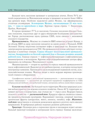 229
Большая часть населения проживает в центральных штатах. Почти 70 % жи-
телей сосредоточено на Мексиканском нагорье и проживает на высоте более 1000 м
над уровнем моря. Особенно выделяется район Мехико, где сформировалась
столичная агломерация. Агломерация Мехико, насчитывающая 21 млн чело-
век, — одна из крупнейших в мире. Крупные города страны — Гвадалахара,
Пуэбла, Монтеррей.
В городах проживает 77 % ее населения. Сельские поселения образуют боль-
шие скопления, отделенные друг от друга обширными безлюдными пространства-
ми. Города, расположенные вдоль границы США, тесно связаны с экономикой
соседнего государства.
Промышленность. Мексика по стоимости ВВП немногим уступает Канаде, а
по объему ВВП на душу населения находится на одном уровне с Польшей, ЮАР,
Эстонией. Основу энергетики составляют нефть и природный газ. Большая часть
электроэнергии производится на ТЭС. На промышленной основе действуют геотер-
мальные и солнечные станции. Страна обладает многоотраслевой промышлен-
ностью, базирующейся на богатой сырьевой базе и больших резервах дешевой
рабочей силы. Главные отрасли — нефтеперерабатывающая и нефтехимическая,
машиностроение и металлургия. Крупные нефтеперерабатывающие центры сфор-
мировались на побережье Мексиканского залива.
Машиностроение — вторая по значимости отрасль тяжелой промышленности
после нефтехимической. Выделяется автомобилестроение, в котором господствуют
иностранные компании. Производится железнодорожный подвижной состав, сель-
скохозяйственная техника. Мексика входит в число ведущих мировых производи-
телей станков и оборудования.
Специфическое явление в мексиканской промышленности — располагающиеся на севере
страны «макиладорас» — предприятия для экспортной переработки полуфабрикатов из США
(сборка узлов автомобилей, электробытовой техники, электроники, мебели; пошив обуви и одежды).
Сельское хозяйство. На большей части территории Мексики природные усло-
вия неблагоприятны для ведения сельского хозяйства. Около 40 % территории за-
нимают пустыни и полупустыни, еще столько же — горы и леса. Ведущая отрасль
сельского хозяйства — растениеводство. Кукуруза и фасоль являются главны-
ми продовольственными культурами. Выращивают пшеницу, сахарный тростник,
тропические фрукты (цитрусовые, манго, ананасы, папайю), кофе. Животно-
водство представлено в основном разведением крупного рогатого скота мясного
направления. В прибрежных районах получило развитие рыболовство.
Транспорт. Основную роль в перевозках грузов и пассажиров играет автомо-
бильный транспорт (северная и центральная части страны). Главные железнодо-
§ 62. Мексиканские Соединенные Штаты
Правообладатель Народная асвета
Народная
асвета
 