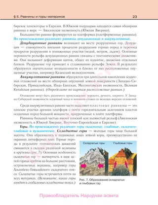 23
бирское плоскогорье в Евразии. В Южном полушарии находится самая обширная
равнина в мире — Амазонская низменность (Южная Америка).
Большинство равнин формируется на платформах (платформенные равнины).
По происхождению различают равнины денудационные и аккумулятивные.
Денудационные равнины возникают на месте разрушенных гор. Денуда-
ция — совокупность внешних процессов разрушения горных пород и переноса
продуктов разрушения в пониженные участки (водой, ветром, льдом). Основные
неровности рельефа денудационных равнин связаны с тектоническими движения-
ми. Они вызывают деформации щитов, общее их поднятие, движения отдельных
блоков. Разрушение гор приводит к сглаживанию рельефа Земли. В результате
образуются значительные возвышенности и близко от них расположенные опу-
щенные участки, например Казахский мелкосопочник.
Аккумулятивные равнины образуются при длительном накоплении осадоч-
ных отложений на месте обширных опусканий земной поверхности (Западно-Си-
бирская, Прикаспийская, Индо-Гангская, Месопотамская низменности, Великая
Китайская равнина). (Определите по картам расположение равнин.)
Отложения могут быть различного происхождения: морского, речного, озерного. У Запад-
но-Сибирской низменности осадочный чехол в основном сложен из молодых морских отложений.
Среди аккумулятивных равнин часто выделяют пластовые равнины — это
плоские участки древних платформ с почти горизонтальным залеганием пластов
осадочных пород большой мощности, приуроченные к плите платформы.
Равнины большей частью имеют плоский или холмистый рельеф (Амазонская
низменность в Южной Америке, Восточно-Европейская в Евразии).
Горы. По происхождению различают горы складчатые, глыбовые, складчато-
глыбовые и вулканические. Складчатые горы — молодые горы чаще большой
высоты. Они образовались в подвижных зонах земной коры, преимущественно на
окраинах литосферных плит. Горные поро-
ды в результате тектонических движений
сминаются в складки различной величины
и крутизны (рис. 7). Основная особенность
складчатых гор — вытянутость в виде це-
пей горных хребтов на большие расстояния,
остроконечные вершины, например горы
Альпийско-Гималайского складчатого поя-
са. Складчатые горы встречаются почти на
всех материках. (Вспомните, какие горы
входятвглобальныескладчатыепояса.)
Рис. 7. Образование складчатых
и глыбовых гор
§ 5. Равнины и горы материков
Правообладатель Народная асвета
Народная
асвета
 