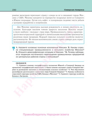 230 Северная Америка
рожные магистрали пересекают страну с севера на юг и связывают города Мек-
сики с США. Мексика находится на перекрестке воздушных путей из Северного
в Южное полушарие. Густая сеть нефте- и газопроводов соединяет места добычи
с центрами переработки и потребления.
Для Мексики характерны высокая рождаемость и низкая смертность на-
селения. Благодаря высоким темпам прироста населения Мексика входит
в число наиболее «молодых» стран мира. Промышленность страны характери-
зуется многоотраслевой структурой и значительными масштабами производства
различных видов продукции. Ведущей отраслью сельского хозяйства является
растениеводство. Во внешнеэкономических связях страны важную роль играет
международный туризм.
1. Назовите основные полезные ископаемые Мексики. 2. Каковы отрас-
ли специализации промышленности и сельского хозяйства Мексики?
3. Опишите демографическую ситуацию в Мексике. *4. Почему наблюда-
ется тенденция постепенного перемещения промышленных предприятий
из центральных районов страны к побережью?
ОБОБЩАЕМ
*1. Сравните влияние географического положения Южной и Северной Америки на
проявление географической зональности. 2. Какое влияние оказывает климат Северной Аме-
рики на размещение населения и специализацию сельского хозяйства? *3. Чем обусловлено
разнообразие растительного и животного мира Северной Америки? *4. Каковы особенности
отраслевой структуры хозяйства США, Канады и Мексики? *5. Сравните структуру хозяйства
Канады и Австралии.
?
Правообладатель Народная асвета
Народная
асвета
 