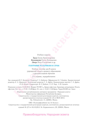 Учебное издание
Зыль Елена Александровна
Кольмакова Елена Геннадьевна
Лопух Петр Степанович и др.
ГЕОГРАФИЯ МАТЕРИКОВ И СТРАН
Учебное пособие для 8 класса
учреждений общего среднего образования
с русским языком обучения
2-е издание, переработанное
Зав. редакцией В. Г. Бехтина. Редактор Г. А. Бабаева. Оформление Б. Г. Клюйко. Художественный
редактор Л. А. Дашкевич. Технический редактор Г. А. Дудко. Компьютерная верстка Г. А. Дудко,
Л. И. Шевко. Корректоры В. С. Бабеня, Е. П. Тхир, А. В. Алешко.
Подписано в печать 15.05.2014. Формат 70 901
/16. Бумага офсетная. Гарнитура литературная. Печать
офсетная. Усл. печ. л. 17,55 + 0,29 форз. Уч.-изд. л. 14,52 + 0,48 форз. Тираж 93 000 экз. Заказ .
Издательское республиканское унитарное предприятие «Народная асвета»
Министерства информации Республики Беларусь.
Свидетельство о государственной регистрации издателя, изготовителя,
распространителя печатных изданий № 1/2 от 08.07.2013.
Пр. Победителей, 11, 220004, Минск.
ОАО «Полиграфкомбинат им. Я. Коласа».
Свидетельство о государственной регистрации издателя, изготовителя, распространителя печатных
изданий № 2/3 от 04.10.2013. Ул. Корженевского, 20, 220024, Минск.
Правообладатель Народная асвета
Народная
асвета
 
