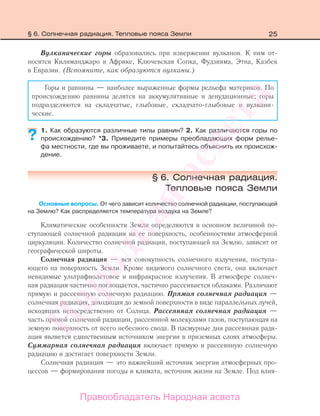 25
Вулканические горы образовались при извержении вулканов. К ним от-
носятся Килиманджаро в Африке, Ключевская Сопка, Фудзияма, Этна, Казбек
в Евразии. (Вспомните, как образуются вулканы.)
Горы и равнины — наиболее выраженные формы рельефа материков. По
происхождению равнины делятся на аккумулятивные и денудационные; горы
подразделяются на складчатые, глыбовые, складчато-глыбовые и вулкани-
ческие.
1. Как образуются различные типы равнин? 2. Как различаются горы по
происхождению? *3. Приведите примеры преобладающих форм релье-
фа местности, где вы проживаете, и попытайтесь объяснить их происхож-
дение.
§ 6. Солнечная радиация.
Тепловые пояса Земли
Основные вопросы. От чего зависит количество солнечной радиации, поступающей
на Землю? Как распределяется температура воздуха на Земле?
Климатические особенности Земли определяются в основном величиной по-
ступающей солнечной радиации на ее поверхность, особенностями атмосферной
циркуляции. Количество солнечной радиации, поступающей на Землю, зависит от
географической широты.
Солнечная радиация — вся совокупность солнечного излучения, поступа-
ющего на поверхность Земли. Кроме видимого солнечного света, она включает
невидимые ультрафиолетовое и инфракрасное излучения. В атмосфере солнеч-
ная радиация частично поглощается, частично рассеивается облаками. Различают
прямую и рассеянную солнечную радиацию. Прямая солнечная радиация —
солнечная радиация, доходящая до земной поверхности в виде параллельных лучей,
исходящих непосредственно от Солнца. Рассеянная солнечная радиация —
часть прямой солнечной радиации, рассеянной молекулами газов, поступающая на
земную поверхность от всего небесного свода. В пасмурные дни рассеянная ради-
ация является единственным источником энергии в приземных слоях атмосферы.
Суммарная солнечная радиация включает прямую и рассеянную солнечную
радиацию и достигает поверхности Земли.
Солнечная радиация — это важнейший источник энергии атмосферных про-
цессов — формирования погоды и климата, источник жизни на Земле. Под влия-
??
§ 6. Солнечная радиация. Тепловые пояса Земли
Правообладатель Народная асвета
Народная
асвета
 