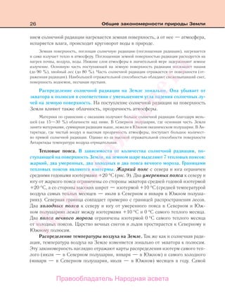 26 Общие закономерности природы Земли
нием солнечной радиации нагревается земная поверхность, а от нее — атмосфера,
испаряется влага, происходит круговорот воды в природе.
Земная поверхность, поглощая солнечную радиацию (поглощенная радиация), нагревается
и сама излучает тепло в атмосферу. Поглощенная земной поверхностью радиация расходуется на
нагрев почвы, воздуха, воды. Нижние слои атмосферы в значительной мере задерживают земное
излучение. Основную часть поступающей на земную поверхность радиации поглощает пашня
(до 90 %), хвойный лес (до 80 %). Часть солнечной радиации отражается от поверхности (от-
раженная радиация). Наибольшей отражательной способностью обладают свежевыпавший снег,
поверхность водоемов, песчаная пустыня.
Распределение солнечной радиации на Земле зонально. Она убывает от
экватора к полюсам в соответствии с уменьшением угла падения солнечных лу-
чей на земную поверхность. На поступление солнечной радиации на поверхность
Земли влияют также облачность, прозрачность атмосферы.
Материки по сравнению с океанами получают больше солнечной радиации благодаря мень-
шей (на 15—30 %) облачности над ними. В Северном полушарии, где основная часть Земли
занята материками, суммарная радиация выше, нежели в Южном океаническом полушарии. В Ан-
тарктиде, где чистый воздух и высокая прозрачность атмосферы, поступает большое количест-
во прямой солнечной радиации. Однако из-за высокой отражательной способности поверхности
Антарктиды температура воздуха отрицательная.
Тепловые пояса. В зависимости от количества солнечной радиации, по-
ступающей на поверхность Земли, на земном шаре выделяют 7 тепловых поясов:
жаркий, два умеренных, два холодных и два пояса вечного мороза. Границами
тепловых поясов являются изотермы. Жаркий пояс с севера и юга ограничен
средними годовыми изотермами +20 °С (рис. 9). Два умеренных пояса к северу и
югу от жаркого пояса ограничены со стороны экватора средней годовой изотермой
+20 °С, а со стороны высоких широт — изотермой +10 °С (средней температурой
воздуха самых теплых месяцев — июля в Северном и января в Южном полуша-
риях). Северная граница совпадает примерно с границей распространения лесов.
Два холодных пояса к северу и югу от умеренного пояса в Северном и Юж-
ном полушариях лежат между изотермами +10 °С и 0 °С самого теплого месяца.
Два пояса вечного мороза ограничены изотермой 0 °С самого теплого месяца
от холодных поясов. Царство вечных снегов и льдов простирается к Северному и
Южному полюсам.
Распределение температуры воздуха на Земле. Так же как и солнечная ради-
ация, температура воздуха на Земле изменяется зонально от экватора к полюсам.
Эту закономерность наглядно отражают карты распределения изотерм самого теп-
лого (июля — в Северном полушарии, января — в Южном) и самого холодного
(января — в Северном полушарии, июля — в Южном) месяцев в году. Самой
Правообладатель Народная асвета
Народная
асвета
 