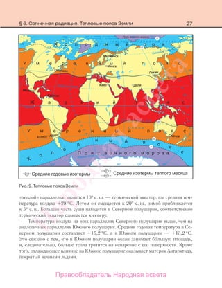27
«теплой» параллелью является 10° с. ш. — термический экватор, где средняя тем-
пература воздуха +28 °С. Летом он смещается к 20° с. ш., зимой приближается
к 5° с. ш. Большая часть суши находится в Северном полушарии, соответственно
термический экватор сдвигается к северу.
Температура воздуха на всех параллелях Северного полушария выше, чем на
аналогичных параллелях Южного полушария. Средняя годовая температура в Се-
верном полушарии составляет +15,2 °С, а в Южном полушарии — +13,2 °С.
Это связано с тем, что в Южном полушарии океан занимает большую площадь,
и, следовательно, больше тепла тратится на испарение с его поверхности. Кроме
того, охлаждающее влияние на Южное полушарие оказывает материк Антарктида,
покрытый вечными льдами.
Рис. 9. Тепловые пояса Земли
§ 6. Солнечная радиация. Тепловые пояса Земли
Правообладатель Народная асвета
Народная
асвета
 