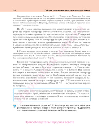 28 Общие закономерности природы Земли
Средняя годовая температура в Арктике на 10—14 °С выше, чем в Антарктиде. Это в зна-
чительной степени определяется тем, что Антарктида покрыта обширным ледниковым панцирем,
а большая часть Арктики представлена Северным Ледовитым океаном, куда проникают теплые
течения из более низких широт. Например, отепляющее влияние на Северный Ледовитый океан
оказывает Норвежское течение.
По обе стороны экватора располагаются экваториальные и тропические ши-
роты, где средняя температура зимой и летом очень высокая. Над океанами изо-
термы распределяются равномерно, почти совпадают с параллелями. У побережий
материков они сильно искривляются. Это объясняется неодинаковым нагреванием
суши и океана. Кроме того, на температуру воздуха у побережий оказывают вли-
яние теплые и холодные течения, преобладающие ветры. Особенно это заметно
в Северном полушарии, где расположена большая часть суши. (Проследите рас-
пределение температур по тепловым поясам с помощью атласа.)
В Южном полушарии распределение температур более равномерно. Однако здесь есть
свои горячие области — пустыня Калахари и Центральная Австралия, где температура января
поднимается выше +45 °С, а июля падает до –5 °С. Полюсом холода является Антарктида, где
был зафиксирован абсолютный минимум –91,2 °С.
Годовой ход температуры воздуха обусловлен ходом солнечной радиации и за-
висит от географической широты. В умеренных широтах максимум температур
воздуха наблюдается в июле в Северном полушарии, в январе — в Южном, а ми-
нимум — в январе в Северном полушарии, в июле — в Южном. Над океаном
максимумы и минимумы запаздывают на месяц. Годовая амплитуда температур
воздуха возрастает с широтой местности. Наибольших значений она достигает на
континентах, значительно меньших — над океанами, на морских побережьях. Са-
мая маленькая годовая амплитуда температур воздуха (2 °С) наблюдается в эква-
ториальных широтах. Самая большая (более 60 °С) — в субарктических широтах
на материках.
Количество солнечной радиации, поступающей на Землю, зависит от угла
падения солнечных лучей, облачности и прозрачности атмосферы. Так же как и
солнечная радиация, температура воздуха на Земле распределяется зонально и
понижается от экватора к полюсам.
1. Что такое солнечная радиация? 2. Используя карты атласа, объясните
распределение изотерм января и июля. Выясните причины. *3. Докажите,
что распределение солнечной радиации на Земле зонально.
??
Правообладатель Народная асвета
Народная
асвета
 