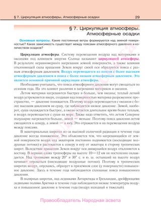 29
§ 7. Циркуляция атмосферы.
Атмосферные осадки
Основные вопросы. Какие постоянные ветры формируются над земной поверх-
ностью? Какая зависимость существует между поясами атмосферного давления и ко-
личеством осадков?
Циркуляция атмосферы. Систему перемещения воздуха над материками и
океанами под влиянием энергии Солнца называют циркуляцией атмосферы.
В результате неравномерного нагревания земной поверхности, а также влияния
отклоняющей силы вращения Земли вокруг своей оси образуются пояса с раз-
ным атмосферным давлением. Воздух перемещается из поясов с более высоким
атмосферным давлением в пояса с более низким атмосферным давлением. Это
является основной причиной циркуляции атмосферы.
Необходимо учитывать, что пояса атмосферного давления могут смещаться по
сезонам года. На это влияют различия в нагревании материков и океанов.
Летом материки нагреваются быстрее и больше, чем океаны; теплый легкий
воздух устремляется вверх, создавая над поверхностью материка разреженное про-
странство, — давление понижается. Поэтому воздух перемещается с океанов с бо-
лее высоким давлением на сушу, где наблюдается низкое давление. Зимой, наобо-
рот, суша охлаждается быстрее, а океан остается длительное время более теплым,
и воздух перемещается с суши на море. Также надо отметить, что летом Северное
полушарие нагревается больше, зимой — меньше. Поэтому пояса давления летом
смещаются к северу, а зимой — к югу. Это отражается и на перемещении воздуха
между поясами.
В экваториальных широтах из-за высокой солнечной радиации в течение года
давление всегда пониженное. Это объясняется тем, что нагревающийся от зем-
ной поверхности воздух над экватором постоянно поднимается (восходящие воз-
душные потоки) и растекается к северу и югу от экватора в сторону тропических
широт. Вследствие вращения Земли вокруг оси движущийся воздух отклоняется к
востоку. В верхних слоях тропосферы на высоте 10—12 км он постепенно охлаж-
дается. Над тропиками между 20 и 30 с. и ю. ш. остывший на высоте воздух
начинает опускаться (нисходящие воздушные потоки). Поэтому в тропических
широтах воздух, опускаясь, образует в приземном слое (у поверхности) повышен-
ное давление. Здесь в течение года наблюдаются сплошные пояса повышенного
давления.
В полярных широтах, над ледниками Антарктиды и Гренландии, дрейфующими
ледяными полями Арктики в течение года наблюдаются низкие температуры возду-
ха и повышенное давление в течение года (воздух холодный и тяжелый).
§ 7. Циркуляция атмосферы. Атмосферные осадки
Правообладатель Народная асвета
Народная
асвета
 