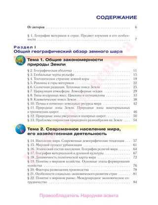 СОДЕРЖАНИЕ
От авторов . . . . . . . . . . . . . . . . . . . . . . . . . . . . . . . . . . . . . . . . . . . . . . . . . 6
§ 1. География материков и стран. Предмет изучения и его особен-
ности . . . . . . . . . . . . . . . . . . . . . . . . . . . . . . . . . . . . . . . . . . . . . . . . . . . . . . 7
Р а з д е л I
Общий географический обзор земного шара
Тема 1. Общие закономерности
природы Земли
§ 2. Географическая оболочка . . . . . . . . . . . . . . . . . . . . . . . . . . . . . . . . . 11
§ 3. Глобальные черты рельефа . . . . . . . . . . . . . . . . . . . . . . . . . . . . . . . . 15
§ 4. Тектоническое строение земной коры . . . . . . . . . . . . . . . . . . . . . . . 19
§ 5. Равнины и горы материков . . . . . . . . . . . . . . . . . . . . . . . . . . . . . . . . 22
§ 6. Солнечная радиация. Тепловые пояса Земли . . . . . . . . . . . . . . . . . 25
§ 7. Циркуляция атмосферы. Атмосферные осадки . . . . . . . . . . . . . . . 29
§ 8. Типы воздушных масс. Циклоны и антициклоны . . . . . . . . . . . . . . 33
§ 9. Климатические пояса Земли . . . . . . . . . . . . . . . . . . . . . . . . . . . . . . . 38
§ 10. Почвы и почвенно-земельные ресурсы мира . . . . . . . . . . . . . . . . 42
§ 11. Природные зоны Земли. Природные зоны экваториальных
и тропических широт . . . . . . . . . . . . . . . . . . . . . . . . . . . . . . . . . . . . . . . . . 46
§ 12. Природные зоны умеренных и полярных широт . . . . . . . . . . . . . . 50
§ 13. Проблемы сохранения природного разнообразия на Земле . . . . 54
Тема 2. Современное население мира,
его хозяйственная деятельность
§ 14. Население мира. Современные демографические тенденции . . . 57
§ 15. Мировой процесс урбанизации . . . . . . . . . . . . . . . . . . . . . . . . . . . 61
§ 16. Этнический состав населения. География религий мира . . . . . . . 64
§ 17. География материальной и духовной культуры . . . . . . . . . . . . . . . 67
§ 18. Динамичность политической карты мира . . . . . . . . . . . . . . . . . . . 72
§ 19. Понятие о мировом хозяйстве. Основные этапы формирования
хозяйства . . . . . . . . . . . . . . . . . . . . . . . . . . . . . . . . . . . . . . . . . . . . . . . . . . 76
§ 20. Факторы размещения производства . . . . . . . . . . . . . . . . . . . . . . . 78
§ 21. Особенности социально-экономического развития стран . . . . . . . 81
§ 22. Понятие о мировом рынке. Международное экономическое со-
трудничество . . . . . . . . . . . . . . . . . . . . . . . . . . . . . . . . . . . . . . . . . . . . . . . 84
Правообладатель Народная асвета
Народная
асвета
 