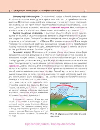 31
Ветры умеренных широт. От тропических поясов высокого давления воздух
поступает не только к экватору, но и в умеренные широты, где преобладает низкое
давление. Вследствие вращения Земли воздушные течения постепенно отклоняют-
ся к востоку. Так они приобретают преимущественно западное направление. Такие
ветры, действующие постоянно, называют западными ветрами. Они усиливаются
в зимнее время и в течение года обеспечивают западный перенос воздуха.
Ветры полярных областей. В полярных областях Земли воздух переме-
щается от полярных областей высокого давления в сторону пониженного давле-
ния умеренных широт. Это преобладающие северо-восточные ветры в Северном
полушарии и юго-восточные — в Южном. Под влиянием вращения Земли ветры
усиливаются и принимают восточное направление (откуда дуют) и способствуют
общему восточному переносу воздуха. Антарктические ветры, в отличие от аркти-
ческих, устойчивы и имеют большие скорости.
Сезонные ветры. Постоянно действующая общая циркуляция атмосферы
нарушается сезонной циркуляцией. В отличие от постоянных ветров сезонное пе-
ремещение воздуха связано с меридиональным перемещением воздуха и вызвано
температурными различиями между сушей и морем и неодинаковым давлением над
ними. Такие сезонные ветры, меняющие свое направление два раза в год, называют
муссонами. Летние муссоны дуют с прохладных океанов с высоким давлением на
нагретые материки с низким давлением. Они приносят прохладный насыщенный
влагой воздух и вызывают выпадение осадков. Зимний муссон дует с материков с
высоким давлением на океан с низким давлением. Он несет холодный и сухой воз-
дух, малооблачную сухую погоду (рис. 11). Действие внетропических муссонов про-
является в восточных частях материков,
где с ними соседствуют огромные про-
странства океанов (на Дальнем Востоке
России, в Японии, на Аляске). (Найдите
на карте атласа области действия
пассатов, западных ветров, полярных
восточных ветров, муссонов.)
В тропических широтах Земли муссоны
связаны с различиями в температуре и давле-
нии зимой и летом между Северным и Южным
полушариями. Они способствуют обмену возду-
ха между полушариями (Тропическая Африка к
северу от экватора, Восточная Африка к югу от
экватора, Индостан, Индокитай, Восточный Ки-
тай и др).
Рис. 11. Образование летнего и зимнего
муссонов
§ 7. Циркуляция атмосферы. Атмосферные осадки
Правообладатель Народная асвета
Народная
асвета
 