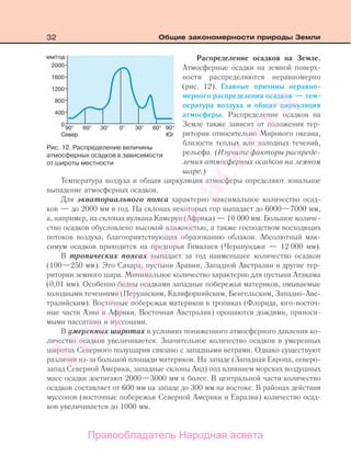 32 Общие закономерности природы Земли
Распределение осадков на Земле.
Атмосферные осадки на земной поверх-
ности распределяются неравномерно
(рис. 12). Главные причины неравно-
мерного распределения осадков — тем-
пература воздуха и общая циркуляция
атмосферы. Распределение осадков на
Земле также зависит от положения тер-
ритории относительно Мирового океана,
близости теплых или холодных течений,
рельефа. (Изучите факторы распреде-
ления атмосферных осадков на земном
шаре.)
Температура воздуха и общая циркуляция атмосферы определяют зональное
выпадение атмосферных осадков.
Для экваториального пояса характерно максимальное количество осад-
ков — до 2000 мм в год. На склонах некоторых гор выпадает до 6000—7000 мм,
а, например, на склонах вулкана Камерун (Африка) — 10 000 мм. Большое количе-
ство осадков обусловлено высокой влажностью, а также господством восходящих
потоков воздуха, благоприятствующих образованию облаков. Абсолютный мак-
симум осадков приходится на предгорья Гималаев (Черапунджи — 12 000 мм).
В тропических поясах выпадает за год наименьшее количество осадков
(100—250 мм). Это Сахара, пустыни Аравии, Западной Австралии и другие тер-
ритории земного шара. Минимальное количество характерно для пустыни Атакама
(0,01 мм). Особенно бедны осадками западные побережья материков, омываемые
холодными течениями (Перуанским, Калифорнийским, Бенгельским, Западно-Авс-
тралийским). Восточные побережья материков в тропиках (Флорида, юго-восточ-
ные части Азии и Африки, Восточная Австралия) орошаются дождями, приноси-
мыми пассатами и муссонами.
В умеренных широтах в условиях пониженного атмосферного давления ко-
личество осадков увеличивается. Значительное количество осадков в умеренных
широтах Северного полушария связано с западными ветрами. Однако существуют
различия из-за большой площади материков. На западе (Западная Европа, северо-
запад Северной Америки, западные склоны Анд) под влиянием морских воздушных
масс осадки достигают 2000—3000 мм и более. В центральной части количество
осадков составляет от 600 мм на западе до 300 мм на востоке. В районах действия
муссонов (восточные побережья Северной Америки и Евразии) количество осад-
ков увеличивается до 1000 мм.
Рис. 12. Распределение величины
атмосферных осадков в зависимости
от широты местности
Правообладатель Народная асвета
Народная
асвета
 