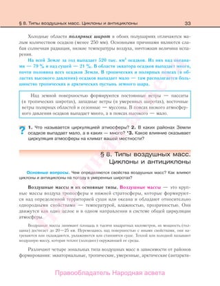 33
Холодные области полярных широт в обоих полушариях отличаются ма-
лым количеством осадков (менее 250 мм). Основными причинами являются сла-
бая солнечная радиация, низкие температуры воздуха, ничтожная величина испа-
рения.
На всей Земле за год выпадает 520 тыс. км3
осадков. Из них над океана-
ми — 79 % и над сушей — 21 %. В области экватора осадков выпадает много,
почти половина всех осадков Земли. В тропических и полярных поясах (в об-
ластях высокого давления) осадков выпадает мало — там располагается боль-
шинство тропических и арктических пустынь земного шара.
Над земной поверхностью формируются постоянные ветры — пассаты
(в тропических широтах), западные ветры (в умеренных широтах), восточные
ветры полярных областей и сезонные — муссоны. В поясах низкого атмосфер-
ного давления осадков выпадает много, а в поясах высокого — мало.
1. Что называется циркуляцией атмосферы? 2. В каких районах Земли
осадков выпадает мало, а в каких — много? *3. Какое влияние оказывает
циркуляция атмосферы на климат вашей местности?
§ 8. Типы воздушных масс.
Циклоны и антициклоны
Основные вопросы. Чем определяются свойства воздушных масс? Как влияют
циклоны и антициклоны на погоду в умеренных широтах?
Воздушные массы и их основные типы. Воздушные массы — это круп-
ные массы воздуха тропосферы и нижней стратосферы, которые формируют-
ся над определенной территорией суши или океана и обладают относительно
однородными свойствами — температурой, влажностью, прозрачностью. Они
движутся как одно целое и в одном направлении в системе общей циркуляции
атмосферы.
Воздушные массы занимают площадь в тысячи квадратных километров, их мощность (тол-
щина) достигает до 20—25 км. Перемещаясь над поверхностью с иными свойствами, они на-
греваются или охлаждаются, увлажняются или становятся суше. Теплой или холодной называют
воздушную массу, которая теплее (холоднее) окружающей ее среды.
Различают четыре зональных типа воздушных масс в зависимости от районов
формирования: экваториальные, тропические, умеренные, арктические (антаркти-
??
§ 8. Типы воздушных масс. Циклоны и антициклоны
Правообладатель Народная асвета
Народная
асвета
 
