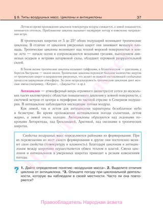 37
Летом во время прохождения циклонов температура воздуха снижается, а зимой повышается,
начинается оттепель. Приближение циклона вызывает пасмурную погоду и изменение направле-
ния ветра.
В тропических широтах от 5 до 25° обоих полушарий возникают тропические
циклоны. В отличие от циклонов умеренных широт они занимают меньшую пло-
щадь. Тропические циклоны возникают над теплой морской поверхностью в кон-
це лета — начале осени и сопровождаются мощными грозами, выпадением лив-
невых осадков и ветрами штормовой силы, обладают огромной разрушительной
силой.
В Тихом океане тропические циклоны называют тайфунами, в Атлантическом — ураганами, у
берегов Австралии — вилли-вилли. Тропические циклоны переносят большое количество энергии
от тропических широт в направлении умеренных, что делает их важной составляющей глобальных
процессов циркуляции атмосферы. За свою непредсказуемость тропическим циклонам дают жен-
ские имена (например, «Катрин», «Джульетта» и др.).
Антициклон — атмосферный вихрь огромного диаметра (от сотен до несколь-
ких тысяч километров) с областью повышенного давления у земной поверхности, с
системой ветров от центра к периферии по часовой стрелке в Северном полуша-
рии. В антициклоне наблюдаются нисходящие потоки воздуха.
Как зимой, так и летом для антициклона характерны безоблачное небо
и безветрие. Во время прохождения антициклонов погода солнечная, летом
жарко, а зимой очень холодно. Антициклоны образуются над ледовыми по-
кровами Антарктиды, над Гренландией, Арктикой, над океанами в тропических
широтах.
Свойства воздушных масс определяются районами их формирования. При
их перемещении из мест своего формирования в другие они постепенно меня-
ют свои свойства (температуру и влажность). Благодаря циклонам и антицик-
лонам между широтами осуществляется обмен теплом и влагой. Смена цик-
лонов и антициклонов в умеренных широтах приводит к резким изменениям
погоды.
1. Дайте определение понятию «воздушная масса». 2. Выделите отличия
циклона от антициклона. *3. Опишите погоду при циклональной деятель-
ности, которую вы наблюдали в своей местности. Часто ли она повто-
ряется?
??
§ 8. Типы воздушных масс. Циклоны и антициклоны
Правообладатель Народная асвета
Народная
асвета
 