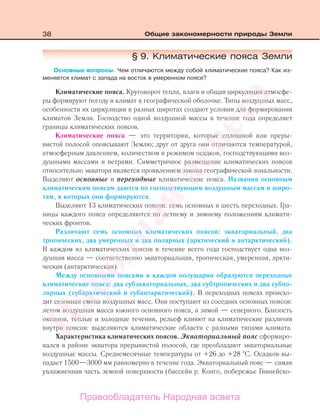 38 Общие закономерности природы Земли
§ 9. Климатические пояса Земли
Основные вопросы. Чем отличаются между собой климатические пояса? Как из-
меняется климат с запада на восток в умеренном поясе?
Климатические пояса. Круговорот тепла, влаги и общая циркуляция атмосфе-
ры формируют погоду и климат в географической оболочке. Типы воздушных масс,
особенности их циркуляции в разных широтах создают условия для формирования
климатов Земли. Господство одной воздушной массы в течение года определяет
границы климатических поясов.
Климатические пояса — это территории, которые сплошной или преры-
вистой полосой опоясывают Землю; друг от друга они отличаются температурой,
атмосферным давлением, количеством и режимом осадков, господствующими воз-
душными массами и ветрами. Симметричное размещение климатических поясов
относительно экватора является проявлением закона географической зональности.
Выделяют основные и переходные климатические пояса. Названия основным
климатическим поясам даются по господствующим воздушным массам и широ-
там, в которых они формируются.
Выделяют 13 климатических поясов: семь основных и шесть переходных. Гра-
ницы каждого пояса определяются по летнему и зимнему положениям климати-
ческих фронтов.
Различают семь основных климатических поясов: экваториальный, два
тропических, два умеренных и два полярных (арктический и антарктический).
В каждом из климатических поясов в течение всего года господствует одна воз-
душная масса — соответственно экваториальная, тропическая, умеренная, аркти-
ческая (антарктическая).
Между основными поясами в каждом полушарии образуются переходные
климатические пояса: два субэкваториальных, два субтропических и два субпо-
лярных (субарктический и субантарктический). В переходных поясах происхо-
дит сезонная смена воздушных масс. Они поступают из соседних основных поясов:
летом воздушная масса южного основного пояса, а зимой — северного. Близость
океанов, теплые и холодные течения, рельеф влияют на климатические различия
внутри поясов: выделяются климатические области с разными типами климата.
Характеристика климатических поясов. Экваториальный пояс сформиро-
вался в районе экватора прерывистой полосой, где преобладают экваториальные
воздушные массы. Среднемесячные температуры от +26 до +28 С. Осадков вы-
падает 1500—3000 мм равномерно в течение года. Экваториальный пояс — самая
увлажненная часть земной поверхности (бассейн р. Конго, побережье Гвинейско-
Правообладатель Народная асвета
Народная
асвета
 
