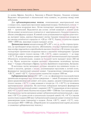 39
го залива Африки, бассейн р. Амазонки в Южной Америке, Зондские острова).
Выделяют материковый и океанический типы климата, но разница между ними
небольшая.
Для субэкваториальных поясов, опоясывающих экваториальный пояс
с севера и юга, характерна муссонная циркуляция воздуха. Особенность поясов —
сезонная смена воздушных масс. Летом господствует экваториальный воздух, зи-
мой — тропический. Выделяются два сезона: летний влажный и зимний сухой.
Летом климат незначительно отличается от экваториального: большая влажность,
обилие атмосферных осадков. В зимний сезон устанавливается жаркая сухая пого-
да, выгорают травы, деревья сбрасывают листву. Средняя температура воздуха во
все месяцы колеблется в пределах от +20 до +30 °С. Годовое количество осадков
1000—2000 мм, максимум осадков выпадает летом.
Тропические пояса находятся между 20 и 30 с. и ю. ш. по обе стороны тропи-
ков, где преобладают ветры пассаты. (Вспомните, почему в тропических широ-
тах воздух опускается и преобладает высокое давление.) В течение года здесь
господствуют тропические воздушные массы с высокими температурами. Средняя
температура самого теплого месяца +30…+35 С, самого холодного — не ниже
+10 С. В центре материков климат тропический континентальный (пустынный).
Облачность незначительная, осадков на большей части выпадает менее 250 мм
в год. Малое количество осадков вызывает образование величайших пустынь
мира — Сахары и Калахари в Африке, пустынь Аравийского полуострова, Австралии.
В восточных частях материков, которые находятся под влиянием теплых те-
чений и пассатов, дующих с океана, усиливающихся муссонами в летний сезон,
формируется тропический влажный климат. Среднемесячная температура летом
+26 С, зимой +22 С. Среднегодовое количество осадков 1500 мм.
Субтропические пояса (25—40 с. и ю. ш.) формируются под воздействием
тропических воздушных масс летом и умеренных — зимой. В западных частях мате-
риков средиземноморский климат: лето сухое, жаркое, средняя температура самого
теплого месяца +30 С, а зима влажная и теплая (до +5…+10 С), но возможны
кратковременные заморозки. На восточных побережьях материков формируется
субтропический муссонный климат с жарким (+25 С) дождливым летом и прохлад-
ной (+8 С) сухой зимой. Количество осадков 1000—1500 мм. Снег выпадает редко.
В центральных частях материков климат субтропический континентальный, с жар-
ким (+30 С) и сухим летом и относительно холодной зимой (+6…+8 С) с малым
количеством осадков (300 мм). Субтропический влажный климат отличается более
равномерным ходом температур и осадков. Летом +20 С, зимой +12 С, осад-
ков выпадает 800—1000 мм. (Определите по климатической карте различия
в климатах субтропических поясов.)
§ 9. Климатические пояса Земли
Правообладатель Народная асвета
Народная
асвета
 