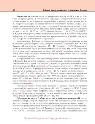 40 Общие закономерности природы Земли
Умеренные пояса протянулись в умеренных широтах от 40 с. и ю. ш. поч-
ти до полярных кругов. В течение всего года здесь господствуют умеренные воз-
душные массы, но могут проникать арктические и тропические воздушные массы.
В Северном полушарии на западе материков преобладают западные ветры, цик-
лоническая деятельность; на востоке — муссоны. С продвижением в глубь терри-
тории увеличивается годовая амплитуда температуры воздуха (самого холодного
месяца — от +4…+6 °С до –48 °С, а самого теплого — от +12 °С до +30 °С).
В Южном полушарии климат в основном океанический. В Северном полушарии
наблюдаются 5 типов климата: морской, умеренно континентальный, континен-
тальный, резко континентальный, муссонный.
Морской климат формируется под влиянием западных ветров, дующих с океана
(Северная и Средняя Европа, запад Северной Америки, Патагонские Анды Южной
Америки). Летом температуры около +15…+17 °С, зимой — +5 °С. Осадки выпа-
дают в течение всего года и достигают 1000—2000 мм в год. В Южном полушарии
в умеренном поясе господствует океанический климат с нежарким летом, мягкой
зимой, обильными осадками, западными ветрами, неустойчивой погодой («реву-
щие» сороковые широты).
Материковый климат характерен для внутренних районов больших континентов.
В Евразии формируется умеренно континентальный, континентальный, резко
континентальный климат, в Северной Америке — умеренно континентальный
и континентальный. В среднем температура июля изменяется от +10 °С на севе-
ре до +24 °С на юге. В умеренно континентальном климате температура января
понижается с запада на восток от –5° до –10 °С, в резко континентальном —
до –35…–40 °С, а в Якутии ниже –40 °С. Годовое количество осадков в умеренно
континентальном климате примерно 500—600 мм, в резко континентальном —
около 300—400 мм. Зимой с продвижением на восток продолжительность устой-
чивого снежного покрова увеличивается с 4 до 9 месяцев, также возрастает годовая
амплитуда температуры.
Муссонный климат лучше всего выражен в Евразии. Летом преобладает
устойчивый муссон с океана, температура +18…+22 °С, зимой — –25 °С. В конце
лета — начале осени часты тайфуны с моря с порывистым ветром и обильными
осадками. Зима относительно сухая, так как зимний муссон дует с суши. Осадки
в виде дождей преобладают летом (800—1200 мм).
Субполярные пояса (субарктический и субантарктический) распо-
ложены к северу и югу от умеренного пояса. Им свойственна смена воздушных
масс по сезонам: летом господствуют умеренные воздушные массы, зимой —
арктические (антарктические). Континентальный субарктический климат характе-
рен для северных окраин Северной Америки и Евразии. Лето относительно теплое
(+5…+10 °С), короткое. Зима суровая (до –55 °С). Здесь находится полюс хо-
Правообладатель Народная асвета
Народная
асвета
 