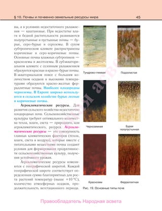 45
вы, а в условиях недостаточного увлажне-
ния — каштановые. При недостатке вла-
ги и бедной растительности развиваются
полупустынные и пустынные почвы — бу-
рые, серо-бурые и сероземы. В сухом
субтропическом климате распространены
коричневые и серо-коричневые почвы.
Основные почвы влажных субтропиков —
красноземы и желтоземы. В субэкватори-
альном климате с сезонным увлажнением
образуются красные и красно-бурые почвы.
В экваториальном поясе с большим ко-
личеством осадков и высокими темпера-
турами образуются красно-желтые фер-
раллитные почвы. Наиболее плодородны
черноземы. В Европе широко использу-
ются в сельском хозяйстве бурые лесные
и коричневые почвы.
Агроклиматические ресурсы. Для
развития сельского хозяйства недостаточно
плодородных почв. Сельскохозяйственные
культуры требуют оптимального количест-
ва тепла, влаги, света — природного, или
агроклиматического, ресурса. Агрокли-
матические ресурсы — это совокупность
главных климатических факторов (тепла,
влаги, света и воздуха), которые вместе с
питательными веществами почвы создают
условия для формирования продуктивнос-
ти сельскохозяйственных культур, получе-
ния устойчивого урожая.
Агроклиматические ресурсы изменя-
ются с географической широтой. Каждой
географической широте соответствует оп-
ределенная сумма благоприятных для рос-
та растений температур (выше +10 °С),
количество атмосферных осадков, про-
должительность вегетационного периода.
ная
Рис. 19. Основные типы почв
§ 10. Почвы и почвенно-земельные ресурсы мира
Правообладатель Народная асвета
Народная
асвета
 