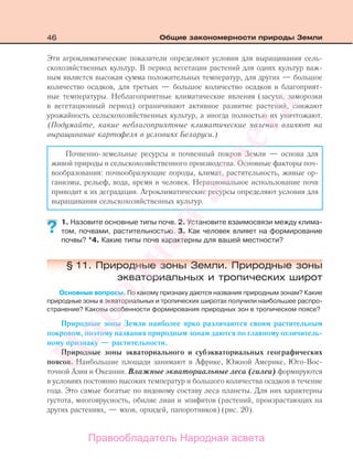 46 Общие закономерности природы Земли
Эти агроклиматические показатели определяют условия для выращивания сель-
скохозяйственных культур. В период вегетации растений для одних культур важ-
ным является высокая сумма положительных температур, для других — большое
количество осадков, для третьих — большое количество осадков и благоприят-
ные температуры. Неблагоприятные климатические явления (засухи, заморозки
в вегетационный период) ограничивают активное развитие растений, снижают
урожайность сельскохозяйственных культур, а иногда полностью их уничтожают.
(Подумайте, какие неблагоприятные климатические явления влияют на
выращивание картофеля в условиях Беларуси.)
Почвенно-земельные ресурсы и почвенный покров Земли — основа для
живой природы и сельскохозяйственного производства. Основные факторы поч-
вообразования: почвообразующие породы, климат, растительность, живые ор-
ганизмы, рельеф, вода, время и человек. Нерациональное использование почв
приводит к их деградации. Агроклиматические ресурсы определяют условия для
выращивания сельскохозяйственных культур.
1. Назовите основные типы почв. 2. Установите взаимосвязи между клима-
том, почвами, растительностью. 3. Как человек влияет на формирование
почвы? *4. Какие типы почв характерны для вашей местности?
§ 11. Природные зоны Земли. Природные зоны
экваториальных и тропических широт
Основные вопросы. По какому признаку даются названия природным зонам? Какие
природные зоны в экваториальных и тропических широтах получили наибольшее распро-
странение? Каковы особенности формирования природных зон в тропическом поясе?
Природные зоны Земли наиболее ярко различаются своим растительным
покровом, поэтому названия природным зонам даются по главному отличитель-
ному признаку — растительности.
Природные зоны экваториального и субэкваториальных географических
поясов. Наибольшие площади занимают в Африке, Южной Америке, Юго-Вос-
точной Азии и Океании. Влажные экваториальные леса (гилеи) формируются
в условиях постоянно высоких температур и большого количества осадков в течение
года. Это самые богатые по видовому составу леса планеты. Для них характерны
густота, многоярусность, обилие лиан и эпифитов (растений, произрастающих на
других растениях, — мхов, орхидей, папоротников) (рис. 20).
??
Правообладатель Народная асвета
Народная
асвета
 