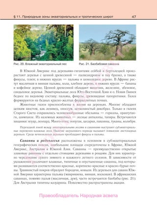 47
В Южной Америке под деревьями-гигантами сейбой и бертолецией произ-
растают деревья с ценной древесиной — палисандровое и пау бразил, а также
фикусы, гевея; в нижних ярусах — пальмы и шоколадное дерево. В Африке рас-
тут масличная и винная пальмы, кола, хлебное дерево, в нижних ярусах — бананы
и кофейное дерево. Ценной древесиной обладают махагони, железное, эбеновое,
сандаловое деревья. Экваториальные леса Юго-Восточной Азии и о. Новая Гвинея
беднее по видовому составу: пальмы, фикусы, древовидные папоротники. Гилеи
формируются на бедных красно-желтых ферраллитных почвах.
Животные гилеи приспособлены к жизни на деревьях. Многие обладают
цепким хвостом, как ленивец, опоссум, цепкохвостый дикобраз. Только в гилеях
Старого Света сохранились человекообразные обезьяны — гориллы, орангутан-
ги, шимпанзе. Из наземных животных — лесные антилопы, тапиры. Встречаются
хищники: ягуар, леопард. Много птиц: попугаи, цесарки, павлины, туканы, колибри.
Переходной зоной между экваториальными лесами и саваннами выступают субэкваториаль-
ные переменно-влажные леса. Наличие засушливого периода вызывает появление листопадных
деревьев. Среди вечнозеленых деревьев преобладают фикусы и пальмы.
Саванны и редколесья расположены в основном в субэкваториальных
географических поясах, наибольшие площади сосредоточены в Африке, Южной
Америке, Австралии и Южной Азии. Саванны — преимущественно открытые
злаковые равнины с отдельно стоящими деревьями и рощами. Для них характер-
но чередование сухого зимнего и влажного летнего сезонов. В зависимости от
увлажнения различают влажные, типичные и опустыненные саванны, под которы-
ми развиваются соответственно красные, коричнево-красные и красно-бурые поч-
вы. Травянистый покров образуют бородачи, ковыли. Из деревьев для саванн Юж-
ной Америки характерны пальмы (маврикиева, винная, восковая). В африканских
саваннах, помимо пальм (масличная, дум), часто встречаются баобабы (рис. 21).
Для Австралии типичны казуарины. Повсеместно распространены акации.
Рис. 20. Влажный экваториальный лес Рис. 21. Баобабовая саванна
§ 11. Природные зоны экваториальных и тропических широт
Правообладатель Народная асвета
Народная
асвета
 