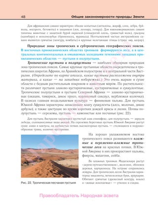 48 Общие закономерности природы Земли
Для африканских саванн характерно обилие копытных (антилопы, жираф, слон, зебра, буй-
волы, носороги, бегемоты) и хищников (лев, леопард, гепард). Для южноамериканских саванн
типичны животные с защитной бурой окраской (спицерогий олень, гривистый волк), грызуны
(капибара) и неполнозубые (броненосец, муравьед). Неотъемлемой частью австралийских са-
ванн являются сумчатые (кенгуру, вомбаты) и крупные нелетающие птицы (страус эму, казуар).
Природные зоны тропических и субтропических географических поясов.
В восточных приокеанических областях тропиков формируются леса, а в цен-
тральных континентальных и омываемых холодными течениями западных при-
океанических областях — пустыни и полупустыни.
Тропические пустыни и полупустыни — наиболее обширная природная
зона тропических поясов. Самые крупные пустынные области сосредоточены в тро-
пических широтах Африки, на Аравийском полуострове и в центральной части Авст-
ралии. (Определите по карте атласа, какие пустыни расположены внутри
материка, а какие — на западных побережьях.) Это очень жаркие и сухие
области с бедным растительным покровом и животным миром. По растительнос-
ти различают пустыни злаково-кустарничковые, кустарничковые и суккулентные.
Тропические полупустыни и пустыни Северной Африки — злаково-кустарничко-
вые (акации, тамариск, дикое просо, карликовый саксаул, верблюжья колючка).
В оазисах главная возделываемая культура — финиковая пальма. Для пустынь
Южной Африки характерны запасающие влагу суккуленты (алоэ, молочаи, дикие
арбузы), а также цветущие во время коротких дождей ирисы и лилии. Почвы по-
лупустынь — сероземы, пустынь — каменистые или песчаные (рис. 22).
Для пустынь Австралии характерен кустистый злак спинифекс, для полупустынь — заросли
лебеды, солевыносливые виды акаций. На сероземах береговых пустынь Южной Америки растут
сухие злаки и кактусы, на щебнистых почвах высокогорных пустынь — стелющиеся и подушко-
образные травы, колючие кустарники.
На хорошо увлажняемом востоке
тропического пояса развиваются влаж-
ные и переменно-влажные тропи-
ческие леса на красных почвах. В Юж-
ной Америке в них произрастают пальмы,
фикусы, махагони, сейба.
Во влажных тропиках Мадагаскара растут
«дерево путешественников», железное, эбеновое
деревья, каучуконосы. На острове сохранились
лемуры. Для тропических лесов Австралии харак-
терны эвкалипты, вечнозеленые буки, араукарии.
Обитают сумчатые (древесный кенгуру, коала)
и «живые ископаемые» — утконос и ехидна.Рис. 22. Тропическая песчаная пустыня
Правообладатель Народная асвета
Народная
асвета
 