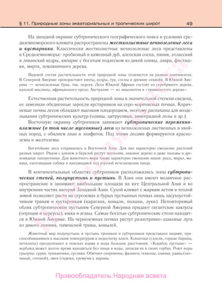 49
На западной окраине субтропического географического пояса в условиях сре-
диземноморского климата распространены жестколистные вечнозеленые леса
и кустарники. Классически жестколистные вечнозеленые леса представлены
в Средиземноморье: пробковый и каменный дуб, алепская сосна, пиния, атласский
и ливанский кедры, кипарис с богатым подлеском из дикой оливы, лавра, фисташ-
ки, мирта, земляничного дерева.
Видовой состав растительности этой природной зоны отличается на разных континентах.
В Северной Америке произрастают пихты, кедры, туи, сосны и древние секвойи. В Южной Аме-
рике — вечнозеленые буки, тик, персея. Леса Южной Африки состоят из серебряного дерева,
капской маслины, африканского ореха; Австралии — из эвкалиптов и «травянистого дерева».
Естественная растительность природной зоны в значительной степени сведена,
ее заменили обедненные заросли кустарников на серо-коричневых почвах. Корич-
невые почвы лесов обладают высоким плодородием, поэтому распаханы для возде-
лывания субтропических культур (оливы, цитрусовых, виноградной лозы и др.).
Восточную окраину субтропиков занимают субтропические переменно-
влажные (в том числе муссонные) леса из вечнозеленых лиственных и хвой-
ных пород, с обилием лиан и эпифитов. Под этими лесами формируются красно-
земы и желтоземы.
Богатейшие леса сохранились в Восточной Азии. Для них характерно смешение растений
разных широт. Рядом с кленом и березой растут магнолия, лаковое дерево и даже пальмы и дре-
вовидные папоротники. Для животного мира также характерно смешение видов: рысь, марал, ма-
кака, енотовидная собака и находящаяся под угрозой исчезновения панда.
В континентальных областях субтропиков расположились зоны субтропи-
ческих степей, полупустынь и пустынь. В Азии они имеют мозаичное рас-
пространение и занимают наибольшие площади на юге Центральной Азии и во
внутренних частях нагорий Западной Азии. Сухой климат с жарким летом и теплой
зимой позволяет расти на сероземах и бурых пустынных почвах лишь засухоустой-
чивым травам и кустарникам (карагана, ковыли, полыни, луки). Неповторимый
облик субтропическим пустыням Северной Америки придают гигантские кактусы
(опунции и цереусы), юкки и агавы. Самые богатые субтропические степи находят-
ся в Южной Америке. На черноземных почвах растут разнотравно-злаковые луга
из дикого люпина, пампасной травы, ковылей.
Животный мир полупустынь и пустынь тропиков и субтропиков представлен видами, при-
способившимися к высоким температурам и недостатку влаги. Копытные (газели, горные бараны,
антилопы) преодолевают в поисках корма и воды большие расстояния. «Корабль пустыни» —
верблюд может долгое время находиться без пищи и воды, запасая их в своих горбах. Роют норы
грызуны: сурки, тушканчики, суслики. Обитают скорпионы, фаланги, гекконы, сцинки, удавы (пес-
чаный, степной), змеи (гадюки, гремучие), вараны.
§ 11. Природные зоны экваториальных и тропических широт
Правообладатель Народная асвета
Народная
асвета
 