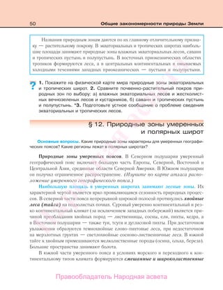 50 Общие закономерности природы Земли
Названия природным зонам даются по их главному отличительному призна-
ку — растительному покрову. В экваториальных и тропических широтах наиболь-
шие площади занимают природные зоны влажных экваториальных лесов, саванн
и тропических пустынь и полупустынь. В восточных приокеанических областях
тропиков формируются леса, а в центральных континентальных и омываемых
холодными течениями западных приокеанических — пустыни и полупустыни.
1. Покажите на физической карте мира природные зоны экваториальных
и тропических широт. 2. Сравните почвенно-растительный покров при-
родных зон по выбору: а) влажных экваториальных лесов и жестколист-
ных вечнозеленых лесов и кустарников, б) саванн и тропических пустынь
и полупустынь. *3. Подготовьте устное сообщение о проблеме сведения
экваториальных и тропических лесов.
§ 12. Природные зоны умеренных
и полярных широт
Основные вопросы. Какие природные зоны характерны для умеренных географи-
ческих поясов? Какие регионы лежат в полярных широтах?
Природные зоны умеренных поясов. В Северном полушарии умеренный
географический пояс включает большую часть Европы, Северной, Восточной и
Центральной Азии, срединные области Северной Америки. В Южном полушарии
он получил ограниченное распространение. (Изучите по карте атласа распо-
ложение умеренного географического пояса.)
Наибольшую площадь в умеренных широтах занимают лесные зоны. Их
характерной чертой является ярко проявляющаяся сезонность природных процес-
сов. В северной части пояса непрерывной широкой полосой протянулись хвойные
леса (тайга) на подзолистых почвах. Суровый умеренно континентальный и рез-
ко континентальный климат (за исключением западных побережий) является при-
чиной преобладания хвойных пород — лиственницы, сосны, ели, пихты, кедра, а
в Восточном полушарии — также туи, тсуги и дугласовой пихты. При достаточном
увлажнении образуются темнохвойные елово-пихтовые леса, при недостаточном
на мерзлотных грунтах — светлохвойные сосново-лиственничные леса. В южной
тайге к хвойным примешиваются мелколиственные породы (осина, ольха, береза).
Большие пространства занимают болота.
В южной части умеренного пояса в условиях морского и переходного к кон-
тинентальному типов климата формируются смешанные и широколиственные
??
Правообладатель Народная асвета
Народная
асвета
 