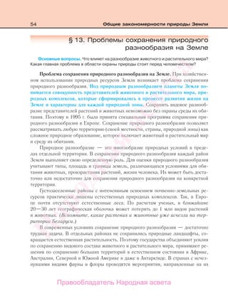 54 Общие закономерности природы Земли
§ 13. Проблемы сохранения природного
разнообразия на Земле
Основные вопросы. Что влияет на разнообразие животного и растительного мира?
Какая главная проблема в области охраны природы стоит перед человечеством?
Проблема сохранения природного разнообразия на Земле. При хозяйствен-
ном использовании природных ресурсов Земли возникает проблема сохранения
природного разнообразия. Под природным разнообразием планеты Земля по-
нимается совокупность представителей животного и растительного мира, при-
родных комплексов, которые сформировались в процессе развития жизни на
Земле и характерны для каждой природной зоны. Сохранить видовое разнооб-
разие представителей растений и животных невозможно без охраны среды их оби-
тания. Поэтому в 1995 г. была принята специальная программа сохранения при-
родного разнообразия в Европе. Сохранение природного разнообразия позволяет
рассматривать любую территорию (своей местности, страны, природной зоны) как
сложное природное образование, которое включает животный и растительный мир
и среду их обитания.
Природное разнообразие — это многообразие природных условий в преде-
лах отдельной территории. В сохранении природного разнообразия каждый район
Земли выполняет свою определенную роль. Для оценки природного разнообразия
учитывают типы, площадь и границы земель, различающихся условиями для оби-
тания животных, произрастания растений, жизни человека. Их может быть доста-
точно или недостаточно для сохранения природного разнообразия на конкретной
территории.
Густозаселенные районы с интенсивным освоением почвенно-земельных ре-
сурсов практически лишены естественных природных комплексов. Так, в Евро-
пе почти отсутствуют естественные леса. По расчетам ученых, в ближайшие
20—30 лет географическая оболочка может потерять до 1 млн видов растений
и животных. (Вспомните, какие растения и животные уже исчезли на тер-
ритории Беларуси.)
В современных условиях сохранение природного разнообразия — достаточно
трудная задача. В отдельных районах не сохранились природные ландшафты, со-
кращается естественная растительность. Поэтому государства объединяют усилия
по сохранению видового состава животного и растительного мира, принимают ре-
шения по сохранению больших территорий в естественном состоянии в Африке,
Австралии, Северной и Южной Америке и даже в Антарктиде. В странах с исчез-
нувшими видами фауны и флоры проводятся мероприятия, направленные на их
Правообладатель Народная асвета
Народная
асвета
 