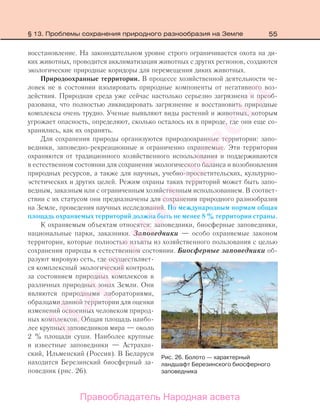 55
восстановление. На законодательном уровне строго ограничивается охота на ди-
ких животных, проводится акклиматизация животных с других регионов, создаются
экологические природные коридоры для перемещения диких животных.
Природоохранные территории. В процессе хозяйственной деятельности че-
ловек не в состоянии изолировать природные компоненты от негативного воз-
действия. Природная среда уже сейчас настолько серьезно загрязнена и преоб-
разована, что полностью ликвидировать загрязнение и восстановить природные
комплексы очень трудно. Ученые выявляют виды растений и животных, которым
угрожает опасность, определяют, сколько осталось их в природе, где они еще со-
хранились, как их охранять.
Для сохранения природы организуются природоохранные территории: запо-
ведники, заповедно-рекреационные и ограниченно охраняемые. Эти территории
охраняются от традиционного хозяйственного использования и поддерживаются
в естественном состоянии для сохранения экологического баланса и возобновления
природных ресурсов, а также для научных, учебно-просветительских, культурно-
эстетических и других целей. Режим охраны таких территорий может быть запо-
ведным, заказным или с ограниченным хозяйственным использованием. В соответ-
ствии с их статусом они предназначены для сохранения природного разнообразия
на Земле, проведения научных исследований. По международным нормам общая
площадь охраняемых территорий должна быть не менее 8 % территории страны.
К охраняемым объектам относятся: заповедники, биосферные заповедники,
национальные парки, заказники. Заповедники — особо охраняемые законом
территории, которые полностью изъяты из хозяйственного пользования с целью
сохранения природы в естественном состоянии. Биосферные заповедники об-
разуют мировую сеть, где осуществляет-
ся комплексный экологический контроль
за состоянием природных комплексов в
различных природных зонах Земли. Они
являются природными лабораториями,
образцами данной территории для оценки
изменений освоенных человеком природ-
ных комплексов. Общая площадь наибо-
лее крупных заповедников мира — около
2 % площади суши. Наиболее крупные
и известные заповедники — Астрахан-
ский, Ильменский (Россия). В Беларуси
находится Березинский биосферный за-
поведник (рис. 26).
Рис. 26. Болото — характерный
ландшафт Березинского биосферного
заповедника
§ 13. Проблемы сохранения природного разнообразия на Земле
Правообладатель Народная асвета
Народная
асвета
 