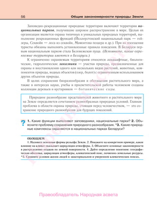 56 Общие закономерности природы Земли
Заповедно-рекреационные природные территории включают территории на-
циональных парков, получившие широкое распространение в мире. Целью их
организации является охрана типичных и уникальных природных территорий, вы-
полнение рекреационных функций (Йеллоустонский национальный парк — гей-
зеры, Секвойя — леса из секвойи, Мамонтова пещера и др.). При их посещении
туристы обязаны выполнять установленные правила поведения. В Беларуси пер-
вым национальным парком стала Беловежская пуща. (Вспомните, какие охра-
няемые территории имеются в Беларуси.)
К ограниченно охраняемым территориям относятся ландшафтные, биологи-
ческие, гидрологические заказники — участки природы, предназначенные для
охраны и восстановления одного или нескольких видов растений, животных, ком-
понентов природы, водных объектов (озер, болот) с ограниченным использованием
других объектов природы.
В целях сохранения биоразнообразия и обогащения растительного мира, а
также в интересах науки, учебы и просветительской работы человеком созданы
коллекции деревьев и кустарников — ботанические сады.
Природное разнообразие представителей животного и растительного мира
на Земле определяется сочетанием разнообразных природных условий. Главная
проблема в области охраны природы, стоящая перед человечеством, — это со-
хранение природного разнообразия для будущих поколений.
1. Какие функции выполняют заповедники, национальные парки? 2. Объ-
ясните проблему сохранения природного разнообразия. *3. Какие природ-
ные комплексы охраняются в национальных парках Беларуси?
ОБОБЩАЕМ
1. Назовите основные формы рельефа Земли. 2. Покажите на конкретном примере, какое
влияние на климат оказывает циркуляция атмосферы. 3. Объясните основные закономерности
в распределении осадков по земной поверхности. 4. Дайте определение понятиям: географи-
ческая оболочка, циркуляция атмосферы, климатический пояс, почвенно-земельные ресурсы.
*5. Сравните условия жизни людей в экваториальном и умеренном климатических поясах.
??
Правообладатель Народная асвета
Народная
асвета
 