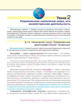 Опережающие задания. 1. Соберите сведения из различных источников о жилище,
одежде, национальных блюдах разных народов мира. Каким образом они связаны с окружа-
ющей природой? 2. Напишите краткое сообщение о занятиях населения одной из стран мира
(по выбору). 3. Подберите материал о взаимоотношениях людей различных этносов и религий
в одной из стран мира.
§ 14. Население мира. Современные
демографические тенденции
Основные вопросы. Каковы основные современные демографические тенденции?
В чем заключается сущность современных демографических проблем?
Демография — наука о народонаселении. Население мира — это совокуп-
ность людей, проживающих на Земле. В настоящее время численность населения
земного шара превышает 7 млрд человек.
Численность населения непрерывно растет. За последние 1000 лет численность населения на
Земле увеличилась в 20 раз. Во времена Колумба население составляло всего 500 млн человек.
В настоящее время примерно каждые 24 секунды рождается один ребенок и каждые 56 секунд
один человек умирает.
Изучением народонаселения занимается демография — наука о закономер-
ностях воспроизводства населения, а также о зависимости его характера от со-
циально-экономических, природных условий, миграций. Демография, наряду с
географией населения, изучает численность, территориальное размещение и со-
став населения, их изменения, причины и следствия этих изменений и дает ре-
комендации по их улучшению. Под воспроизводством (естественным движением)
населения понимают непрерывное возобновление людских поколений в результате
процессов рождаемости и смертности. Географические особенности естественно-
го движения населения проявляются в неодинаковых темпах роста численности
населения в различных регионах и странах.
Современные демографические тенденции выражаются в быстром рос-
те численности населения мира в целом. В то же время сейчас происходит за-
Тема 2
Современное население мира, его
хозяйственная деятельность
Правообладатель Народная асвета
Народная
асвета
 