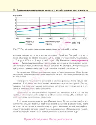 58 Современное население мира, его хозяйственная деятельность
медление темпов роста численности населения. Особенно быстрый рост насе-
ления отмечался во второй половине ХХ в., когда его численность увеличилась
с 2,5 млрд в 1950 г. до 6 млрд к 2000 г. (рис. 27). Произошел демографический
взрыв — бурный ускоренный рост численности населения за относительно корот-
кий период времени, особенно во второй половине XX столетия. Это происходило
в результате снижения смертности при слишком высокой рождаемости.
Так, за последние 1000 лет численность населения на Земле увеличилась в 20 раз. Ученые
предполагают, что темпы роста населения замедляются и к 2050 г. население увеличится всего до
9,5 млрд человек.
Темпы роста численности населения в крупных регионах мира сильно раз-
личаются. В регионах, где преобладают экономически развитые страны (Европа,
Северная Америка, Австралия), численность населения растет медленно, а в не-
которых странах Европы даже снижается.
Предполагают, что население Германии сократится с 82 млн человек в 2010 г. до 70,1 млн
в 2090 г., а в Японии уменьшится со 125 млн до 91 млн человек, или на 27,2 %, за 100 лет. При-
чиной такого спада является низкая рождаемость.
В регионах развивающихся стран (Африка, Азия, Латинская Америка) отме-
чается относительно быстрый рост численности населения. Высокие темпы роста
численности населения в развивающихся странах вызывают целый ряд проблем:
нехватку продуктов питания, низкий уровень медицинского обслуживания и грамот-
ности, деградацию земель из-за нерационального их использования и др.
Рис. 27. Рост численности населения земного шара на рубеже ХХ — ХХІ вв.
Правообладатель Народная асвета
Народная
асвета
 