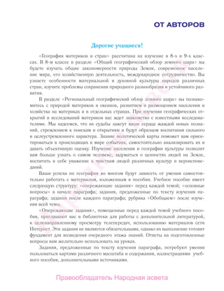 ОТ АВТОРОВ
Дорогие учащиеся!
«География материков и стран» рассчитана на изучение в 8-х и 9-х клас-
сах. В 8-м классе в разделе «Общий географический обзор земного шара» вы
будете изучать общие закономерности природы Земли, современное населе-
ние мира, его хозяйственную деятельность, международное сотрудничество. Вы
узнаете особенности материальной и духовной культуры народов различных
стран, изучите проблемы сохранения природного разнообразия и устойчивого раз-
вития.
В разделе «Региональный географический обзор земного шара» вы познако-
митесь с природой материков и океанов, развитием и размещением населения и
хозяйства на материках и в отдельных странах. При изучении географических от-
крытий и исследований материков вас ждет знакомство с известными исследова-
телями. Мы надеемся, что их судьбы зажгут ваши сердца жаждой новых позна-
ний, стремлением к поискам и открытиям и будут образцом воспитания сильного
и целеустремленного характера. Знание политической карты поможет вам ориен-
тироваться в происходящих в мире событиях, самостоятельно анализировать их и
давать объективную оценку. Изучение населения и географии культуры позволит
вам больше узнать о самом человеке, задуматься о ценностях людей на Земле,
воспитать в себе уважение к чувствам людей различных культур и вероиспове-
даний.
Ваши успехи по географии во многом будут зависеть от умения самостоя-
тельно работать с материалом, изложенным в пособии. Учебное пособие имеет
следующую структуру: «опережающие задания» перед каждой темой; «основные
вопросы» в начале параграфа; задания, предложенные по тексту изучения па-
раграфа; задания после каждого параграфа; рубрика «Обобщаем» после изуче-
ния всей темы.
«Опережающие задания», помещенные перед каждой темой учебного посо-
бия, приглашают вас в библиотеки для работы с дополнительной литературой,
к целенаправленному просмотру телепередач, использованию материалов сети
Интернет. Эти задания не являются обязательными, однако их выполнение готовит
фундамент для возведения очередного этажа знаний. Ответы на подготовленные
вопросы вам желательно использовать на уроках.
Задания, предложенные по тексту изучения параграфа, потребуют умения
пользоваться картами различного масштаба и содержания, иллюстрациями учеб-
ного пособия, дополнительными источниками.
Правообладатель Народная асвета
Народная
асвета
 