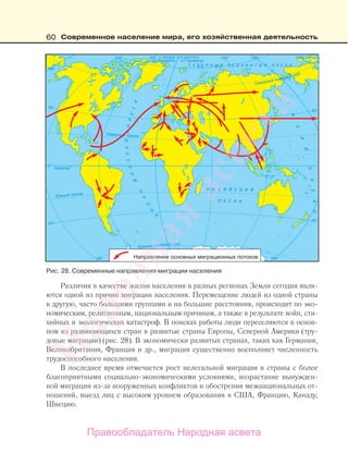 60 Современное население мира, его хозяйственная деятельность
Различия в качестве жизни населения в разных регионах Земли сегодня явля-
ются одной из причин миграции населения. Перемещение людей из одной страны
в другую, часто большими группами и на большие расстояния, происходит по эко-
номическим, религиозным, национальным причинам, а также в результате войн, сти-
хийных и экологических катастроф. В поисках работы люди переселяются в основ-
ном из развивающихся стран в развитые страны Европы, Северной Америки (тру-
довые миграции) (рис. 28). В экономически развитых странах, таких как Германия,
Великобритания, Франция и др., миграция существенно восполняет численность
трудоспособного населения.
В последнее время отмечается рост нелегальной миграции в страны с более
благоприятными социально-экономическими условиями, возрастание вынужден-
ной миграции из-за вооруженных конфликтов и обострения межнациональных от-
ношений, выезд лиц с высоким уровнем образования в США, Францию, Канаду,
Швецию.
Рис. 28. Cовременные направления миграции населения
Правообладатель Народная асвета
Народная
асвета
 